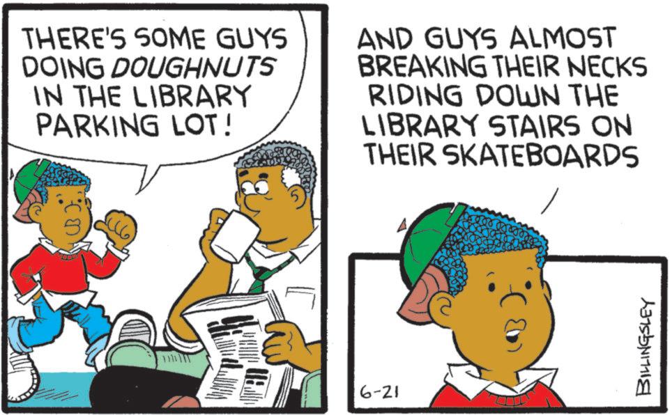 Child OCR: THERE'S SOME GUYS DOING DOUGHNUTS IN THE LIBRARY PARKING LOT! AND GUYS ALMOST BREAKING THEIR NECKS RIDING DOWN THE LIBRARY STAIRS ON THEIR SKATEBOARDS • 6-21 BILLINGSLEY THERE'S SOME GUYS DOING DOUGHNUTS IN THE LIBRARY PARKING LOT ! AND GUYS ALMOST BREAKING THEIR NECKS RIDING DOWN THE LIBRARY STAIRS ON THEIR SKATEBOARDS • 6-21 BILLINGSLEY