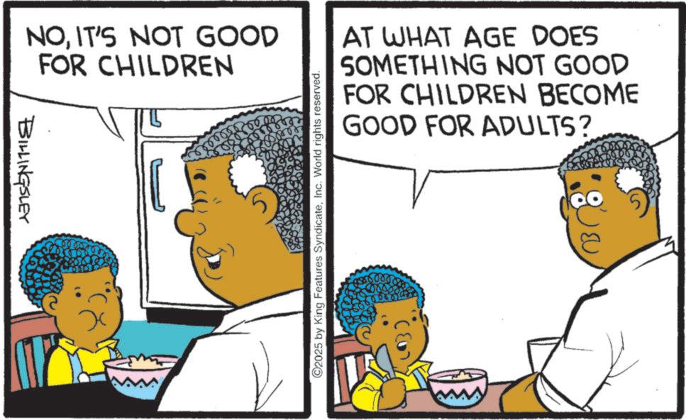 Pleased OCR: BILLINGSLEY NOIT'S NOT GOOD FOR CHILDREN ©2025 by King Features SyndicateInc. World rights reserved. AT WHAT AGE DOES SOMETHING NOT GOOD FOR CHILDREN BECOME GOOD FOR ADULTS? BILLINGSLEY NOIT'S NOT GOOD FOR CHILDREN © 2025 by King Features SyndicateInc. World rights reserved . AT WHAT AGE DOES SOMETHING NOT GOOD FOR CHILDREN BECOME GOOD FOR ADULTS ?