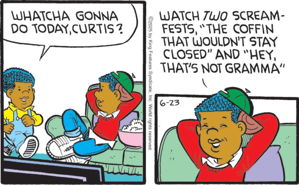 Animation OCR: WHATCHA GONNA DO TODAYCURTIS? WATCH TWO SCREAM- FESTS"THE COFFIN THAT WOULDN'T STAY CLOSED" AND "HEYTHAT'S NOT GRAMMA" ©2025 by King Features SyndicateInc. World rights reserved. 6-23 WHATCHA GONNA DO TODAYCURTIS ? WATCH TWO SCREAM- FESTS" THE COFFIN THAT WOULDN'T STAY CLOSED " AND " HEYTHAT'S NOT GRAMMA " © 2025 by King Features SyndicateInc. World rights reserved . 6-23