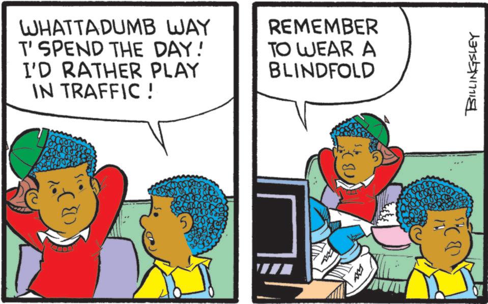 Happiness OCR: ( WHATTA DUMB WAY T' SPEND THE DAY! I'D RATHER PLAY IN TRAFFIC ! REMEMBER TO WEAR A BLINDFOLD BILLINGSLEY ( WHATTA DUMB WAY T ' SPEND THE DAY ! I'D RATHER PLAY IN TRAFFIC ! REMEMBER TO WEAR A BLINDFOLD BILLINGSLEY