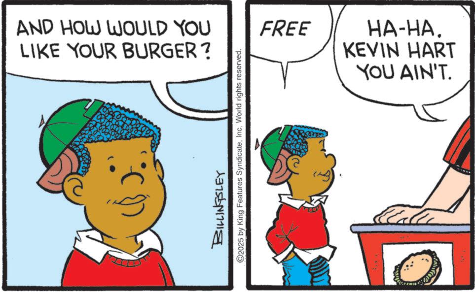 Fictional character OCR: AND HOW WOULD YOU LIKE YOUR BURGER? BILLINGSLEY ©2025 by King Features SyndicateInc. World rights reserved. FREE ??-??. KEVIN HART YOU AIN'T. AND HOW WOULD YOU LIKE YOUR BURGER ? BILLINGSLEY © 2025 by King Features SyndicateInc. World rights reserved . FREE ?? - ?? . KEVIN HART YOU AIN'T .