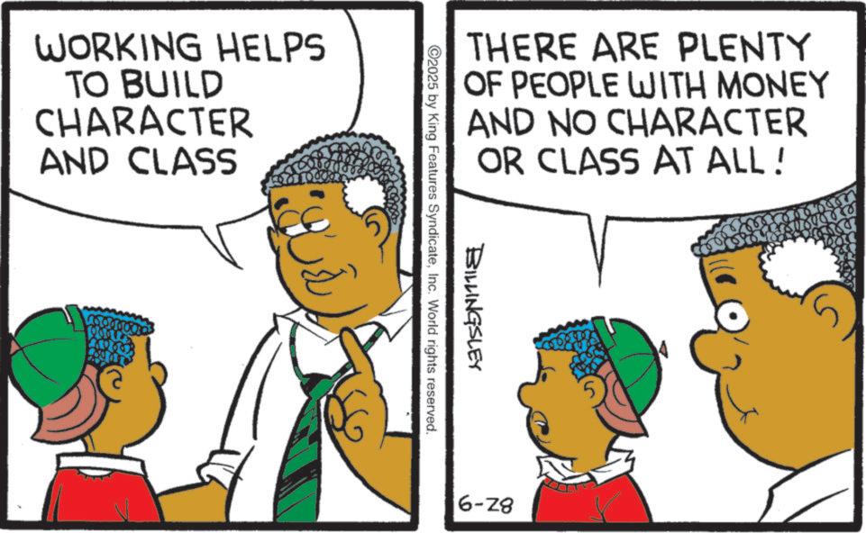 Fiction OCR: WORKING HELPS TO BUILD CHARACTER AND CLASS THERE ARE PLENTY OF PEOPLE WITH MONEY AND NO CHARACTER OR CLASS AT ALL! 11898658 BILLINGSLEY ©2025 by King Features SyndicateInc. World rights reserved. 6-28 5 WORKING HELPS TO BUILD CHARACTER AND CLASS THERE ARE PLENTY OF PEOPLE WITH MONEY AND NO CHARACTER OR CLASS AT ALL ! 11898658 BILLINGSLEY © 2025 by King Features SyndicateInc. World rights reserved . 6-28 5