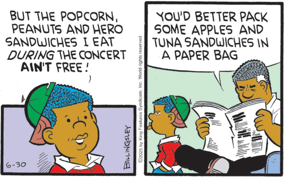 Animation OCR: 6-30 BUT THE POPCORNPEANUTS AND HERO SANDWICHES I EAT DURING THE CONCERT AIN'T FREE! 1 1 BILLINGSLEY ©2025 by King Features SyndicateInc. World rights reserved. YOU'D BETTER PACK SOME APPLES AND TUNA SANDWICHES IN A PAPER BAG 6-30 BUT THE POPCORNPEANUTS AND HERO SANDWICHES I EAT DURING THE CONCERT AIN'T FREE ! 1 1 BILLINGSLEY © 2025 by King Features SyndicateInc. World rights reserved . YOU'D BETTER PACK SOME APPLES AND TUNA SANDWICHES IN A PAPER BAG