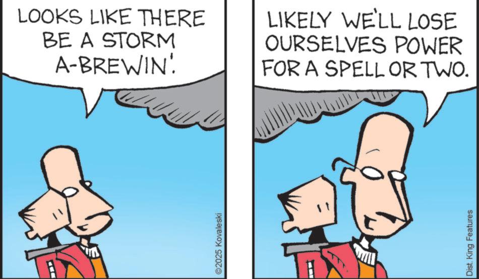 Photo caption OCR: ©2025 Kovaleski LOOKS LIKE THERE BE A STORM A-BREWIN LIKELY WE'LL LOSE OURSELVES POWER FOR A SPELL OR TWO. Dist. King Features © 2025 Kovaleski LOOKS LIKE THERE BE A STORM A - BREWIN LIKELY WE'LL LOSE OURSELVES POWER FOR A SPELL OR TWO . Dist . King Features