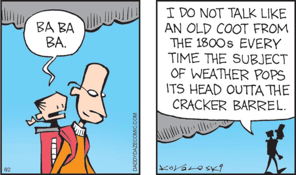 Fiction OCR: 6/2 BA BA BA. I DO NOT TALK LIKE AN OLD COOT FROM THE 1800S EVERY TIME THE SUBJECT OF WEATHER POPS ITS HEAD OUTTA THE CRACKER BARREL. DADDYDAZECOMIC.COM Kovároski 6/2 BA BA BA . I DO NOT TALK LIKE AN OLD COOT FROM THE 1800S EVERY TIME THE SUBJECT OF WEATHER POPS ITS HEAD OUTTA THE CRACKER BARREL . DADDYDAZECOMIC.COM Kovároski