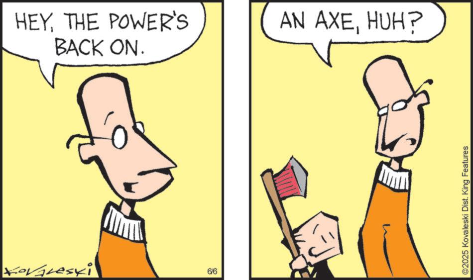 Fiction OCR: Kovaleski HEYTHE POWER'S BACK ON. AN AXEHUH? 6/6 ©2025 Kovaleski Dist. King Features Kovaleski HEYTHE POWER'S BACK ON . AN AXEHUH ? 6/6 © 2025 Kovaleski Dist . King Features