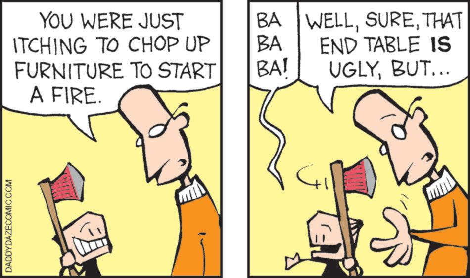 Graphics OCR: DADDYDAZECOMIC.COM YOU WERE JUST BA WELLTHAT ITCHING TO CHOP UP BA END TABLE IS FURNITURE TO START A FIRE. BA! UGLYBUT... DADDYDAZECOMIC.COM YOU WERE JUST BA WELLTHAT ITCHING TO CHOP UP BA END TABLE IS FURNITURE TO START A FIRE . BA ! UGLYBUT ...