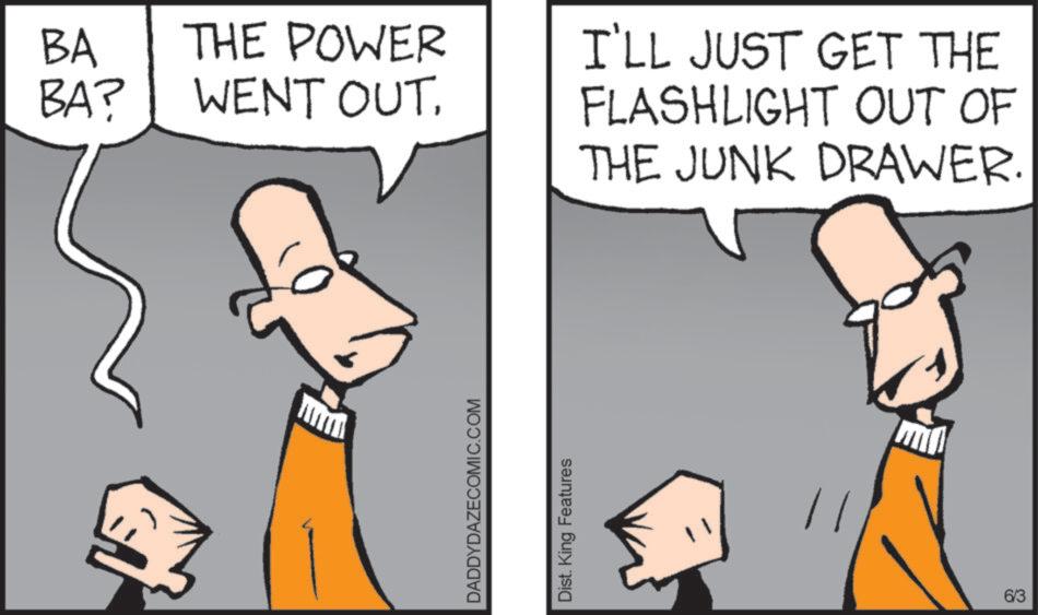 Graphics OCR: BA BA? THE POWER WENT OUT. DADDYDAZECOMIC.COM Dist. King Features I'LL JUST GET THE FLASHLIGHT OUT OF THE JUNK DRAWER. 6/3 BA BA ? THE POWER WENT OUT . DADDYDAZECOMIC.COM Dist . King Features I'LL JUST GET THE FLASHLIGHT OUT OF THE JUNK DRAWER . 6/3