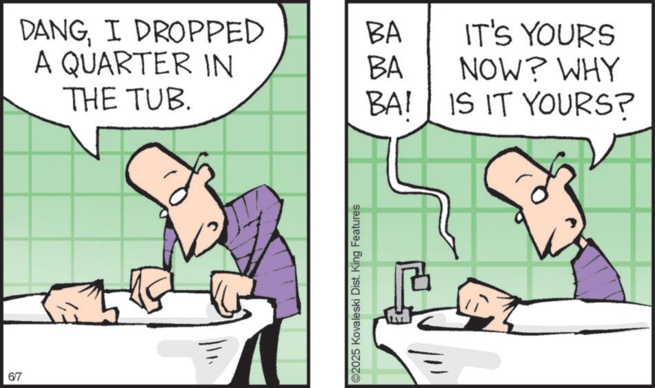 Graphics OCR: 6/7 i DANGI DROPPED BA A QUARTER IN BA IT'S YOURS NOW? WHY THE TUB. BAI IS IT YOURS? ©2025 Kovaleski Dist. King Features 6/7 i DANGI DROPPED BA A QUARTER IN BA IT'S YOURS NOW ? WHY THE TUB . BAI IS IT YOURS ? © 2025 Kovaleski Dist . King Features