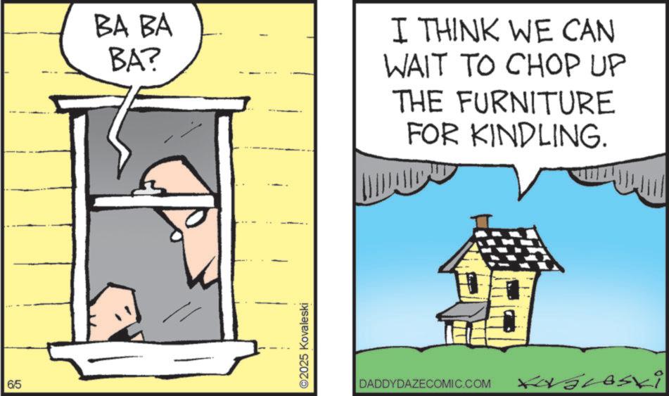 Photo caption OCR: 6/5 BA BA BA? I THINK WE CAN WAIT TO CHOP UP THE FURNITURE FOR KINDLING. ©2025 Kovaleski DADDYDAZECOMIC.COM Lovaleski 6/5 BA BA BA ? I THINK WE CAN WAIT TO CHOP UP THE FURNITURE FOR KINDLING . © 2025 Kovaleski DADDYDAZECOMIC.COM Lovaleski
