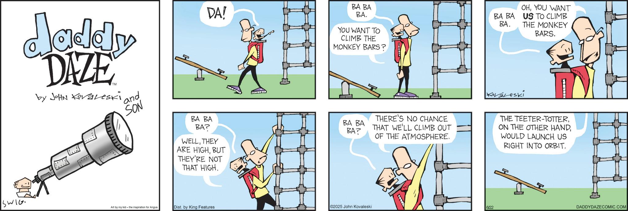 Animation OCR: WIG. daddy DAZE by JOHN Koraleski 'and SON BA BA BA? DA! WELLTHEY ARE HIGHBUT THEY'RE NOT THAT HIGH. BA BA BA. YOU WANT TO CLIMB THE MONKEY BARS? BA BA BA. KoVaLeski OHYOU WANT US TO CLIMB THE MONKEY BARS. BA BA BA? THERE'S NO CHANCE THAT WE'LL CLIMB OUT OF THE ATMOSPHERE. THE TEETER-TOTTERWOULD LAUNCH US RIGHT INTO ORBIT. Art by my kid- the inspiration Angus Dist. by King Features 2025 John Kovaleski 6/22 DADDYDAZECOMIC.COM WIG . daddy DAZE by JOHN Koraleski ' and SON BA BA BA ? DA ! WELLTHEY ARE HIGHBUT THEY'RE NOT THAT HIGH . BA BA BA . YOU WANT TO CLIMB THE MONKEY BARS ? BA BA BA . KoVaLeski OHYOU WANT US TO CLIMB THE MONKEY BARS . BA BA BA ? THERE'S NO CHANCE THAT WE'LL CLIMB OUT OF THE ATMOSPHERE . THE TEETER - TOTTERON THE OTHER HANDWOULD LAUNCH US RIGHT INTO ORBIT . Art by my kid- the inspiration Angus Dist . by King Features 2025 John Kovaleski 6/22 DADDYDAZECOMIC.COM