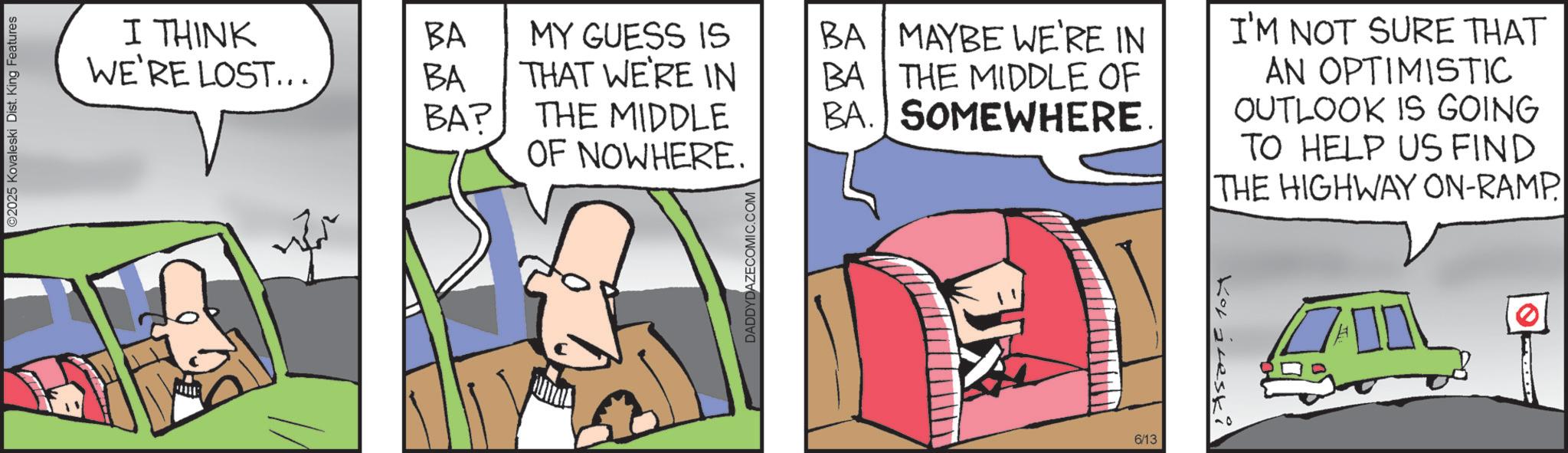 Fictional character OCR: ©2025 Kovaleski Dist. King Features I THINK WE'RE LOST... BA MY GUESS IS BA MAYBE WE'RE IN BA THAT WE'RE IN BA THE MIDDLE OF BA? THE MIDDLE BA. SOMEWHERE. OF NOWHERE. DADDYDAZECOMIC.COM 6/13 Kotjeskil I'M NOT SURE THAT AN OPTIMISTIC OUTLOOK IS GOING TO HELP US FIND THE HIGHWAY ON-RAMP © 2025 Kovaleski Dist . King Features I THINK WE'RE LOST ... BA MY GUESS IS BA MAYBE WE'RE IN BA THAT WE'RE IN BA THE MIDDLE OF BA ? THE MIDDLE BA . SOMEWHERE . OF NOWHERE . DADDYDAZECOMIC.COM 6/13 Kotjeskil I'M NOT SURE THAT AN OPTIMISTIC OUTLOOK IS GOING TO HELP US FIND THE HIGHWAY ON - RAMP