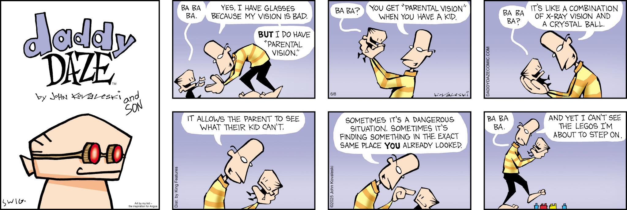 Animated cartoon OCR: daddy DAZE by JOHN Koraleski 0·0 and SON BA BA BA. YESI HAVE GLASSES BECAUSE MY VISION IS BAD. YOU GET PARENTAL VISION" BA BA? WHEN YOU HAVE A KID. BUT I DO HAVE "PARENTAL VISION." IT ALLOWS THE PARENT TO SEE WHAT THEIR KID CAN'T. 6/8 Kovaleski DADDYDAZECOMIC.COM SOMETIMES IT'S A DANGEROUS SITUATION. SOMETIMES IT'S FINDING SOMETHING IN THE EXACT SAME PLACE YOU ALREADY LOOKED. BA BA BA. SWIG Art by my kid the inspiration for Angus Dist. by King Features ©2025 John Kovaleski BA BA BA? IT'S LIKE A COMBINATION OF X-RAY VISION AND A CRYSTAL BALL. AND YET I CAN'T SEE THE LEGOS I'M ABOUT TO STEP ON. daddy DAZE by JOHN Koraleski 0 · 0 and SON BA BA BA . YESI HAVE GLASSES BECAUSE MY VISION IS BAD . YOU GET PARENTAL VISION " BA BA ? WHEN YOU HAVE A KID . BUT I DO HAVE " PARENTAL VISION . " IT ALLOWS THE PARENT TO SEE WHAT THEIR KID CAN'T . 6/8 Kovaleski DADDYDAZECOMIC.COM SOMETIMES IT'S A DANGEROUS SITUATION . SOMETIMES IT'S FINDING SOMETHING IN THE EXACT SAME PLACE YOU ALREADY LOOKED . BA BA BA . SWIG Art by my kid the inspiration for Angus Dist . by King Features © 2025 John Kovaleski BA BA BA ? IT'S LIKE A COMBINATION OF X - RAY VISION AND A CRYSTAL BALL . AND YET I CAN'T SEE THE LEGOS I'M ABOUT TO STEP ON .
