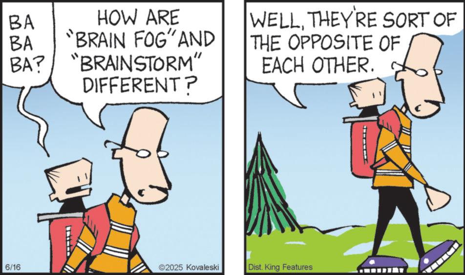 Fiction OCR: BA BA BA? 6/16 HOW ARE "BRAIN FOG" AND "BRAINSTORM" DIFFERENT? WELLTHEY'RE SORT OF THE OPPOSITE OF EACH OTHER. ©2025 Kovaleski Dist. King Features BA BA BA ? 6/16 HOW ARE " BRAIN FOG " AND " BRAINSTORM " DIFFERENT ? WELLTHEY'RE SORT OF THE OPPOSITE OF EACH OTHER . © 2025 Kovaleski Dist . King Features