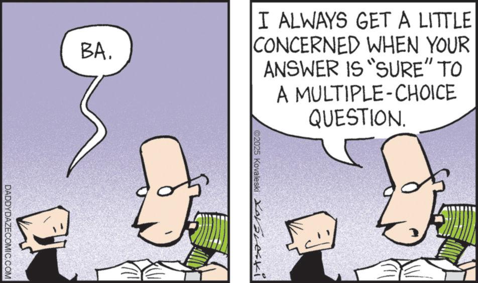 Comics OCR: BA. I ALWAYS GET A LITTLE CONCERNED WHEN YOUR ANSWER IS "SURE" TO A MULTIPLE-CHOICE QUESTION. ©2025 Kovaleski Xoveski DADDYDAZECOMIC.COM BA . I ALWAYS GET A LITTLE CONCERNED WHEN YOUR ANSWER IS " SURE " TO A MULTIPLE - CHOICE QUESTION . © 2025 Kovaleski Xoveski DADDYDAZECOMIC.COM
