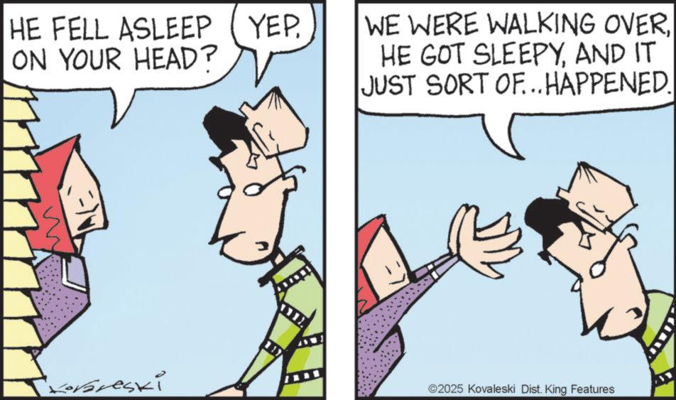 Graphics OCR: HE FELL ASLEEP (YEPON YOUR HEAD? WE WERE WALKING OVERAND IT JUST SORT OF...HAPPENED. Korareski ©2025 Kovaleski Dist. King Features HE FELL ASLEEP ( YEPON YOUR HEAD ? WE WERE WALKING OVERHE GOT SLEEPYAND IT JUST SORT OF ... HAPPENED . Korareski © 2025 Kovaleski Dist . King Features