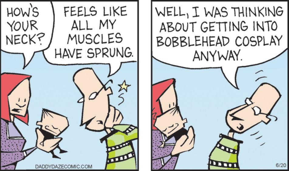 Pleased OCR: HOW'S YOUR NECK? FEELS LIKE ALL MY MUSCLES HAVE SPRUNG. => WELLI WAS THINKING ABOUT GETTING INTO BOBBLEHEAD COSPLAY ANYWAY. 6/20 DADDYDAZECOMIC.COM HOW'S YOUR NECK ? FEELS LIKE ALL MY MUSCLES HAVE SPRUNG . = > WELLI WAS THINKING ABOUT GETTING INTO BOBBLEHEAD COSPLAY ANYWAY . 6/20 DADDYDAZECOMIC.COM