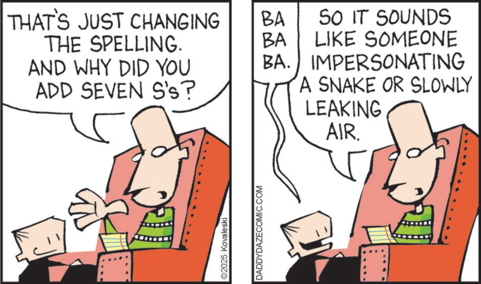 Fiction OCR: THAT'S JUST CHANGING THE SPELLING. BA BA SO IT SOUNDS LIKE SOMEONE AND WHY DID YOU BA. IMPERSONATING ADD SEVEN S's? A SNAKE OR SLOWLY LEAKING AIR. ©2025 Kovaleski DADDYDAZECOMIC.COM THAT'S JUST CHANGING THE SPELLING . BA BA SO IT SOUNDS LIKE SOMEONE AND WHY DID YOU BA . IMPERSONATING ADD SEVEN S's ? A SNAKE OR SLOWLY LEAKING AIR . © 2025 Kovaleski DADDYDAZECOMIC.COM