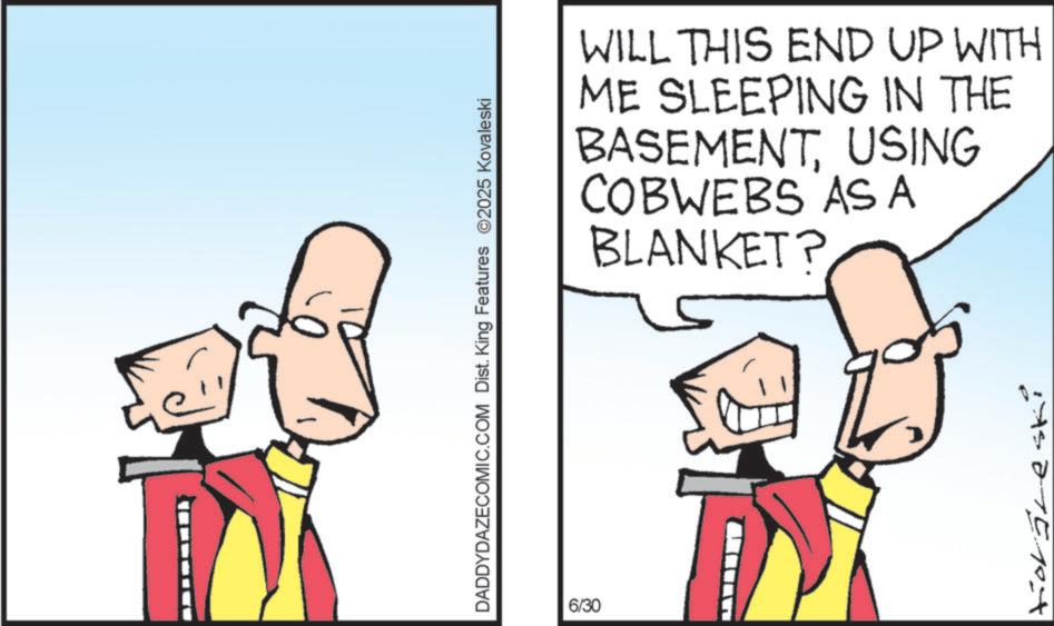 Clip art OCR: DADDYDAZECOMIC.COM Dist. King Features ©2025 Kovaleski 6/30 WILL THIS END UP WITH ME SLEEPING IN THE BASEMENTUSING COBWEBS ASA BLANKET? tior freski DADDYDAZECOMIC.COM Dist . King Features © 2025 Kovaleski 6/30 WILL THIS END UP WITH ME SLEEPING IN THE BASEMENTUSING COBWEBS ASA BLANKET ? tior freski