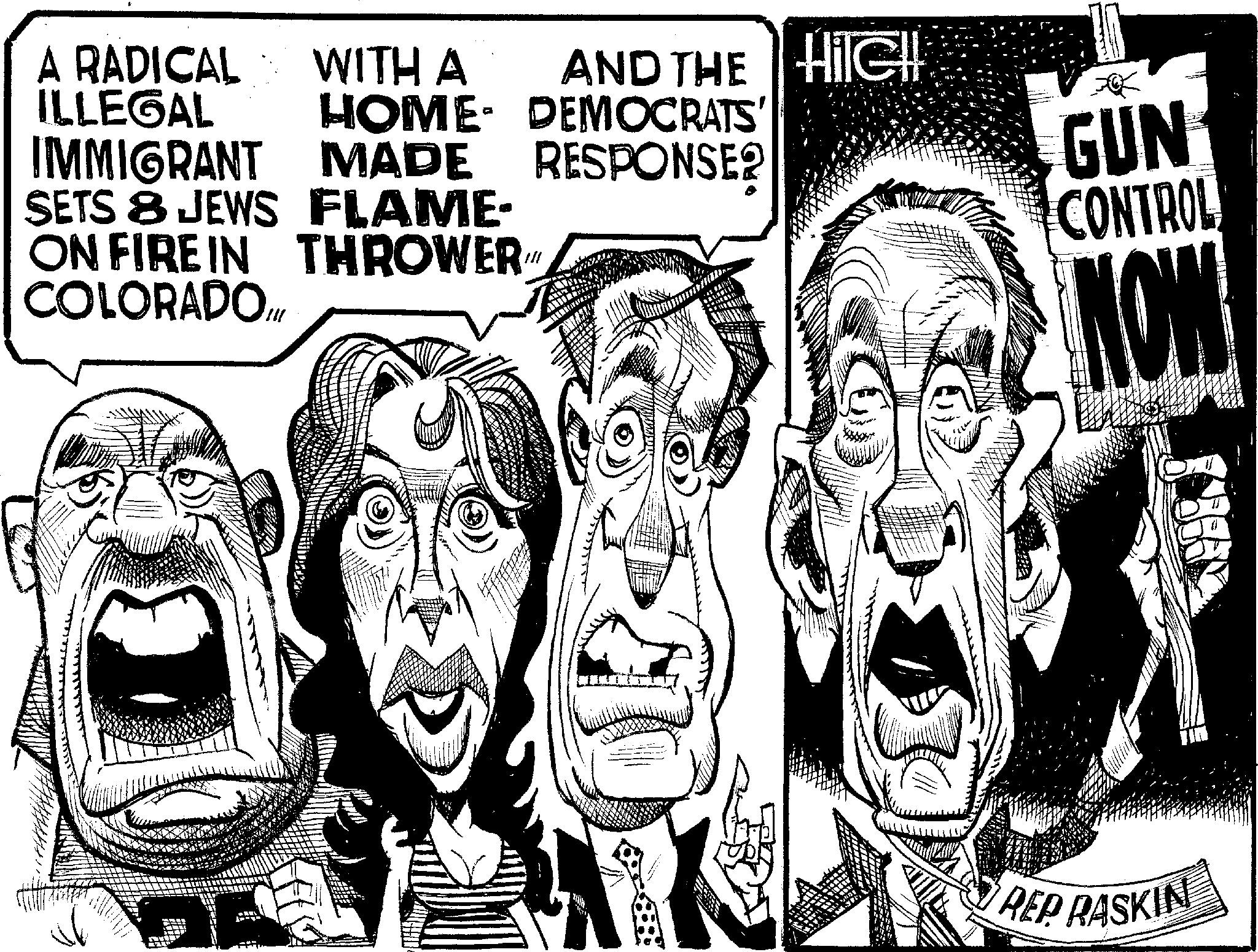 Publication OCR: A RADICAL ILLEGAL WITH A HOME AND THE HIGH DEMOCRATS IMMIGRANT MADE RESPONSE2 SETS 8 JEWS FLAME- ON FIRE IN THROWER" COLORADO.Ill GUN CONTROL NOW REP RASKIN A RADICAL ILLEGAL WITH A HOME AND THE HIGH DEMOCRATS IMMIGRANT MADE RESPONSE2 SETS 8 JEWS FLAME- ON FIRE IN THROWER " COLORADO.Ill GUN CONTROL NOW REP RASKIN