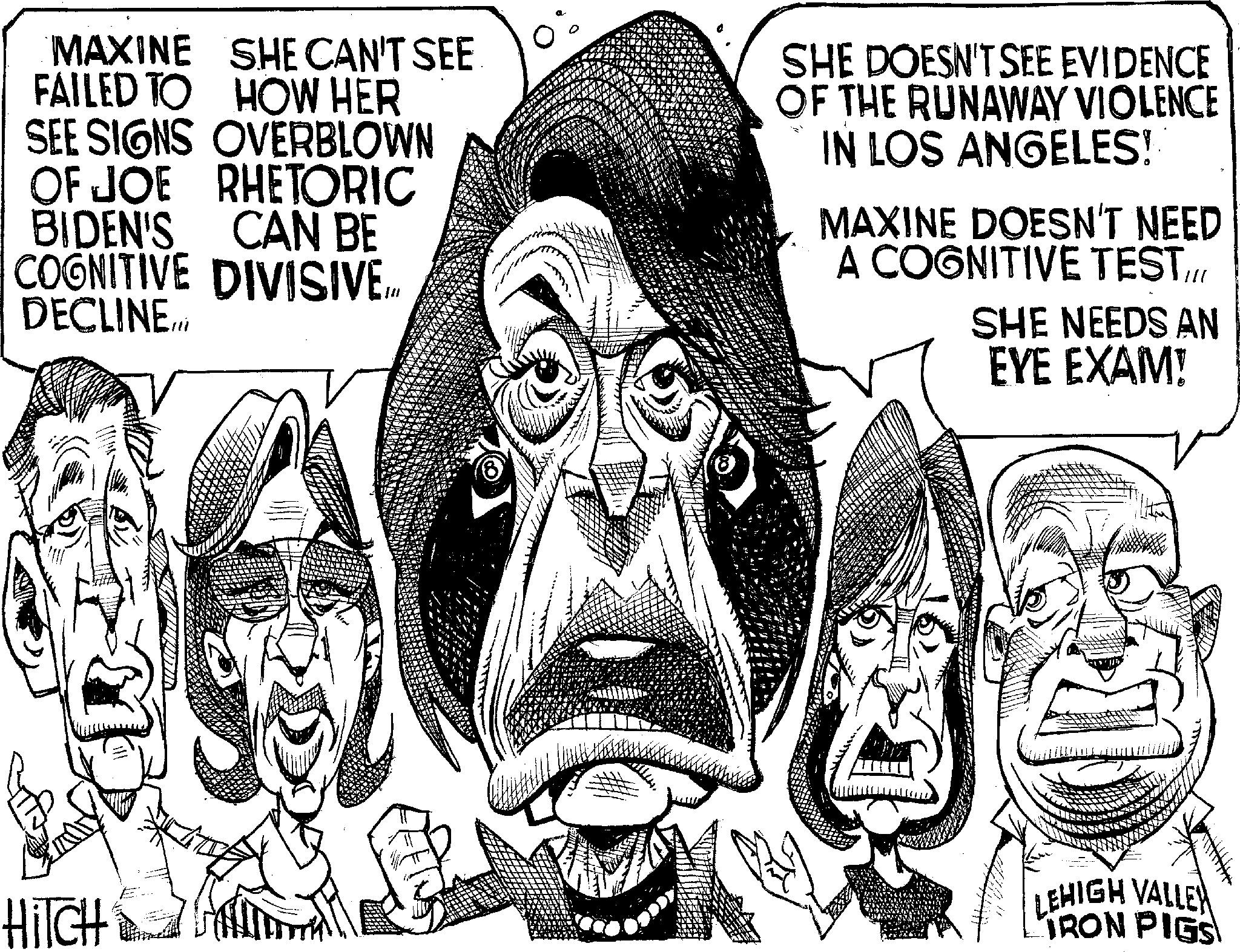 Line art OCR: MAXINE SHE CAN'T SEE FAILED TO HOW HER SEE SIGNS OVERBLOWN OF JOE RHETORIC CAN BE BIDEN'S COGNITIVE DIVISIVE In DECLINE... SHE DOESN'T SEE EVIDENCE OF THE RUNAWAY VIOLENCE IN LOS ANGELES! MAXINE DOESN'T NEED A COGNITIVE TEST/// SHE NEEDS AN EYE EXAM! HiTCH LEHIGH VALLEY IRON PIGS MAXINE SHE CAN'T SEE FAILED TO HOW HER SEE SIGNS OVERBLOWN OF JOE RHETORIC CAN BE BIDEN'S COGNITIVE DIVISIVE In DECLINE ... SHE DOESN'T SEE EVIDENCE OF THE RUNAWAY VIOLENCE IN LOS ANGELES ! MAXINE DOESN'T NEED A COGNITIVE TEST /// SHE NEEDS AN EYE EXAM ! HiTCH LEHIGH VALLEY IRON PIGS