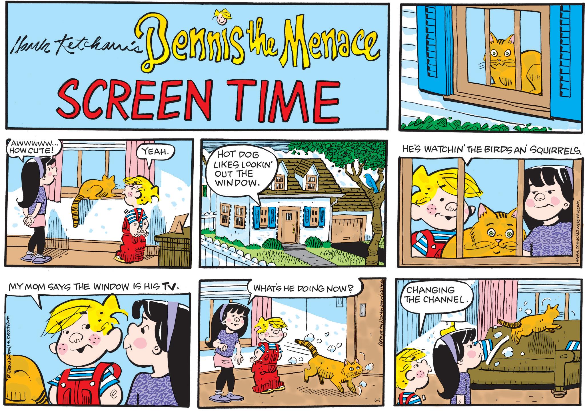 Pleased OCR: R.Ferdinand/S.Ketcham Maria Ketchanis Cam Dennis the Menace SCREEN TIME Awwwww... HOW CUTE! YEAH. HOT DOG LIKES LOOKIN' OUT THE WINDOW. T ??? A HE'S WATCHIN' THE BIRDS AN' SQUIRRELS. MY MOM SAYS THE WINDOW IS HIS TV. WHAT'S HE DOING NOW? 6-1 © 2025 by North America Sandy CHANGING THE CHANNEL.www.comicskingdom.com R.Ferdinand / S.Ketcham Maria Ketchanis Cam Dennis the Menace SCREEN TIME Awwwww ... HOW CUTE ! YEAH . HOT DOG LIKES LOOKIN ' OUT THE WINDOW . T ??? A HE'S WATCHIN ' THE BIRDS AN ' SQUIRRELS . MY MOM SAYS THE WINDOW IS HIS TV . WHAT'S HE DOING NOW ? 6-1 © 2025 by North America Sandy CHANGING THE CHANNEL .