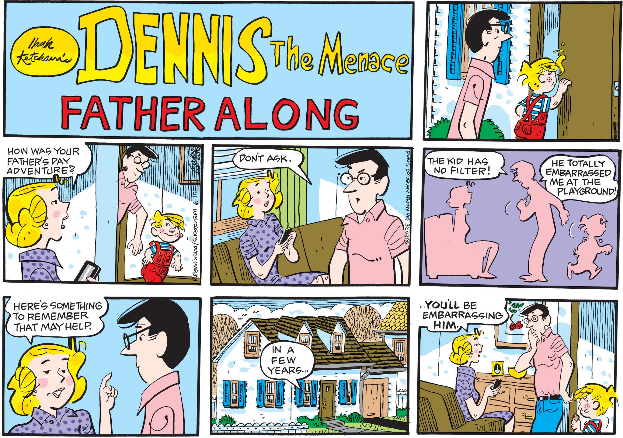 Animated cartoon OCR: Jank Ketchami's DENNIS The Messe Menace FATHER ALONG HOW WAS YOUR FATHER'S DAY ADVENTURE? DON'T ASK. HERE'S SOMETHING TO REMEMBER THAT MAY HELP. R.Ferdinand/S.Ketcham 6-15= IN A FEW YEARS... Ge © 2025 by North America Sund. THE KID HAS NO FILTER! ?? HE TOTALLY EMBARRASSED ME AT THE PLAYGROUND! ...YOU'LL BE EMBARRASSING HIM. ever F Jank Ketchami's DENNIS The Messe Menace FATHER ALONG HOW WAS YOUR FATHER'S DAY ADVENTURE ? DON'T ASK . HERE'S SOMETHING TO REMEMBER THAT MAY HELP . R.Ferdinand / S.Ketcham 6-15 = IN A FEW YEARS ... Ge © 2025 by North America Sund . THE KID HAS NO FILTER ! ?? HE TOTALLY EMBARRASSED ME AT THE PLAYGROUND ! ... YOU'LL BE EMBARRASSING HIM . ever F