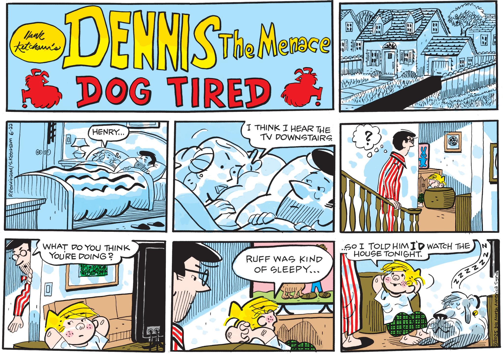 Animation OCR: R.Ferdinand/S.Ketcham 6-22 Blank Ketchaun's Menece DENNISTUS MESSGE DOG TIRED HENRY... I THINK I HEAR THE TV DOWNSTAIRS WHAT DO YOU THINK YOU'RE DOING? RUFF WAS KIND OF SLEEPY... ? SO I TOLD HIMID WATCH THE HOUSE TONIGHT. N ZZZZZ N 2025 by North America Synd R.Ferdinand / S.Ketcham 6-22 Blank Ketchaun's Menece DENNISTUS MESSGE DOG TIRED HENRY ... I THINK I HEAR THE TV DOWNSTAIRS WHAT DO YOU THINK YOU'RE DOING ? RUFF WAS KIND OF SLEEPY ... ? SO I TOLD HIMID WATCH THE HOUSE TONIGHT . N ZZZZZ N 2025 by North America Synd