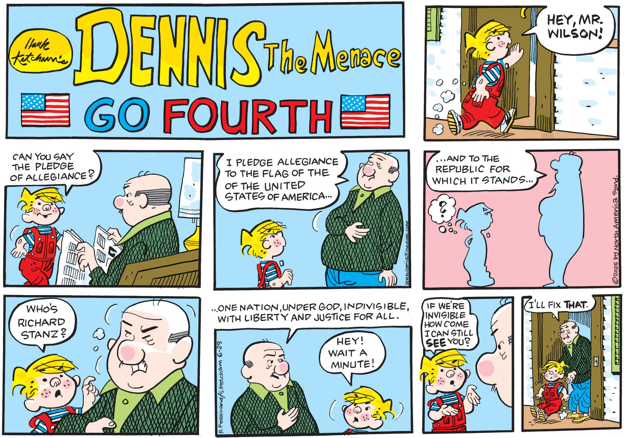 Fictional character OCR: 1lank Ketchann's CAN YOU SAY THE PLEDGE DENNIS The MeRose THE Menece GO FOURTHE OF ALLEGIANCE? I PLEDGE ALLEGIANCE TO THE FLAG OF THE OF THE UNITED STATES OF AMERICA... ...AND TO THE REPUBLIC FOR WHICH IT STANDS... HEYMR. WILSON! WHO'S RICHARD STANZ? ...ONE NATIONWITH LIBERTY AND JUSTICE FOR ALL. HEY! WAIT A IF WE'RE INVISIBLE HOW COME I CAN STILL SEE YOU? R. Ferdinand/s.Ketcham 6-29 MINUTE! Kingdom.c I'LL FIX THAT. © 2025 by North America Synd1lank Ketchann's CAN YOU SAY THE PLEDGE DENNIS The MeRose THE Menece GO FOURTHE OF ALLEGIANCE ? I PLEDGE ALLEGIANCE TO THE FLAG OF THE OF THE UNITED STATES OF AMERICA ... ... AND TO THE REPUBLIC FOR WHICH IT STANDS ... HEYMR . WILSON ! WHO'S RICHARD STANZ ? ... ONE NATIONUNDER GODWITH LIBERTY AND JUSTICE FOR ALL . HEY ! WAIT A IF WE'RE INVISIBLE HOW COME I CAN STILL SEE YOU ? R. Ferdinand / s.Ketcham 6-29 MINUTE ! Kingdom.c I'LL FIX THAT . © 2025 by North America Synd