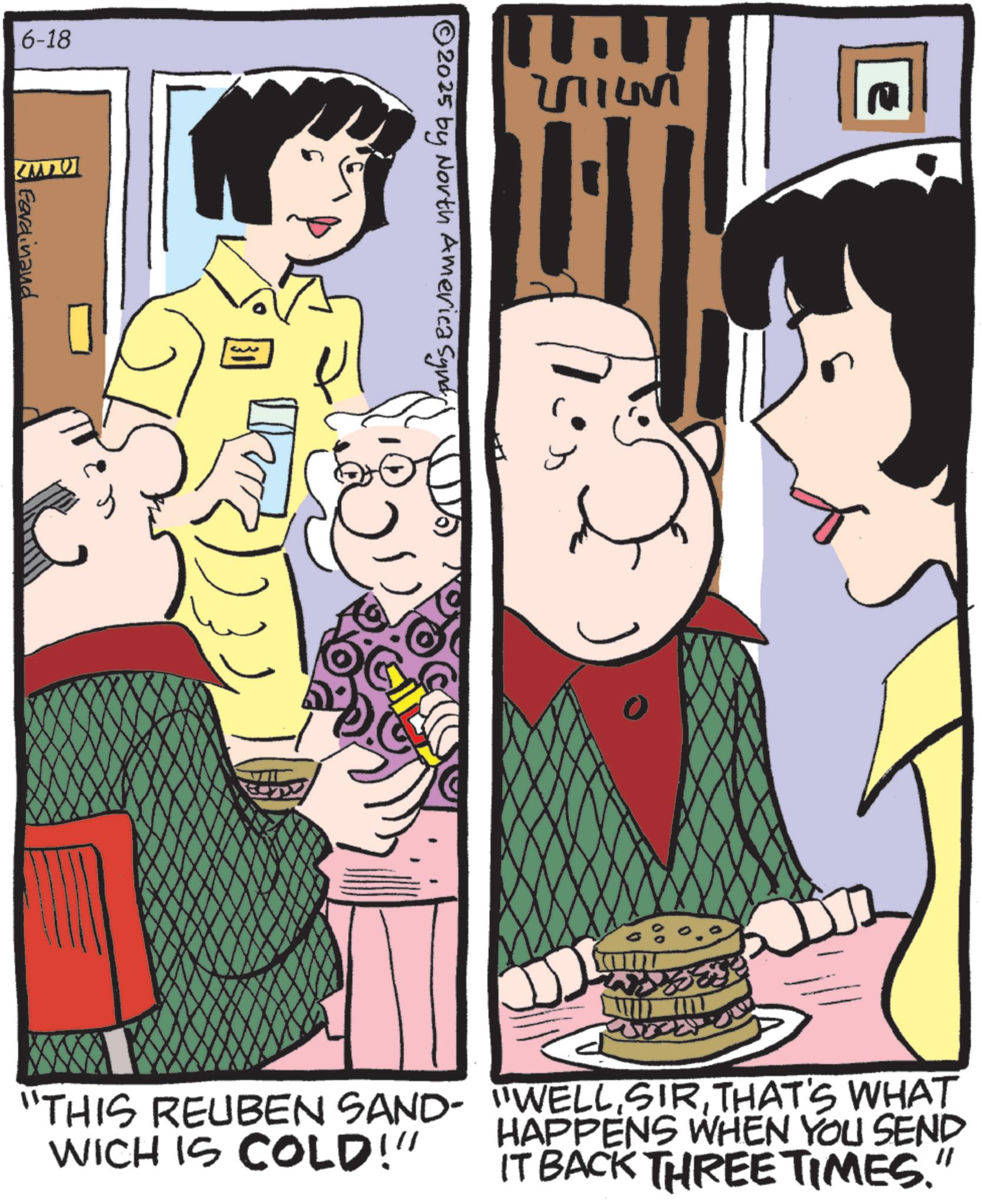 Comic book OCR: 6-18 MU Gerdinand 2011451 © 2025 by North America Syndi "THIS REUBEN SAND- WICH IS COLD!" "WELLTHAT'S WHAT HAPPENS WHEN YOU SEND IT BACK THREE TIMES. " 6-18 MU Gerdinand 2011451 © 2025 by North America Syndi " THIS REUBEN SAND- WICH IS COLD ! " " WELLTHAT'S WHAT HAPPENS WHEN YOU SEND IT BACK THREE TIMES . "