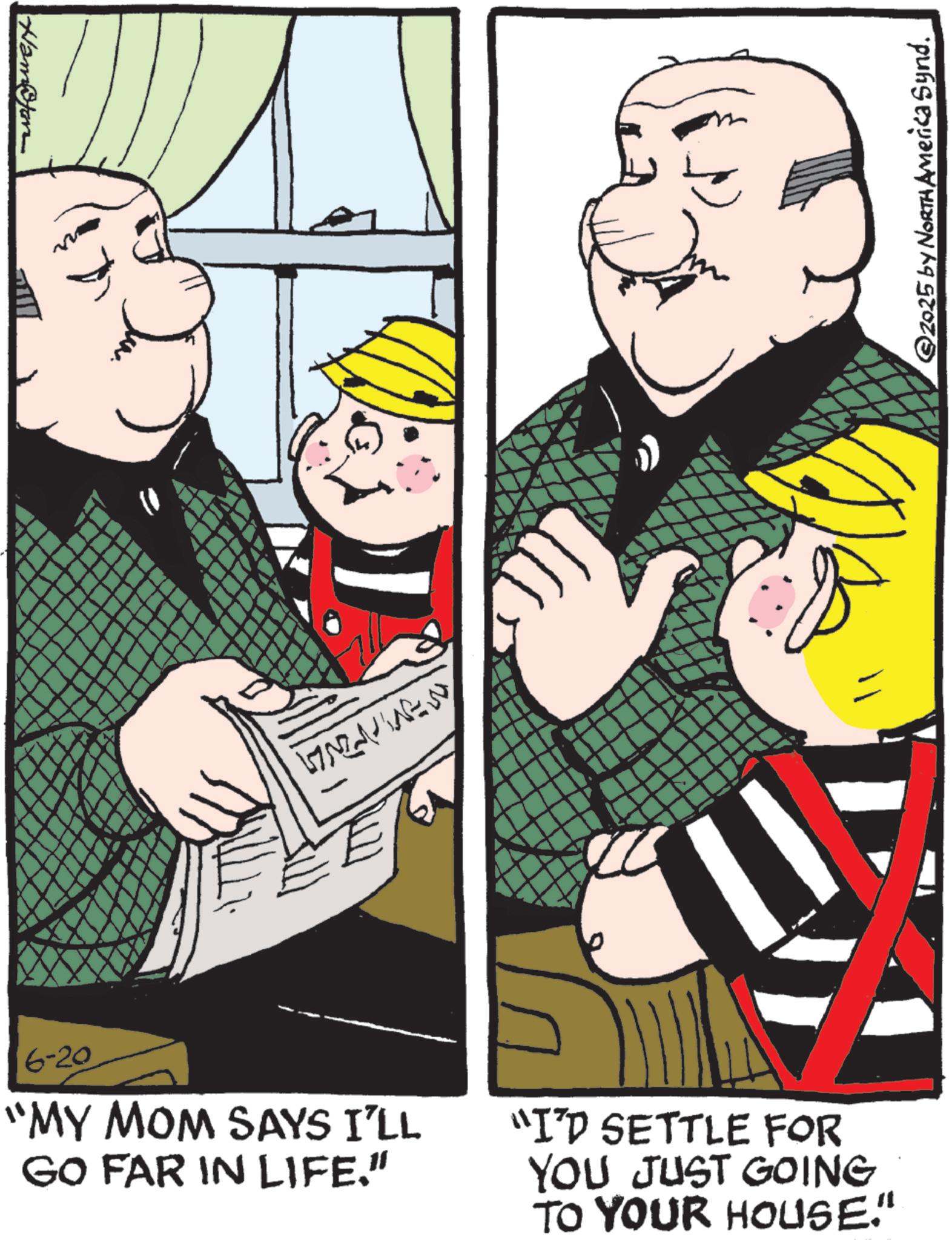 Comics OCR: Namofon 6-20 ??????? "MY MOM SAYS I'LL GO FAR IN LIFE." ©2025 by North America Synd. "I'D SETTLE FOR YOU JUST GOING TO YOUR HOUSE." Namofon 6-20 ??????? " MY MOM SAYS I'LL GO FAR IN LIFE . " © 2025 by North America Synd . " I'D SETTLE FOR YOU JUST GOING TO YOUR HOUSE . "