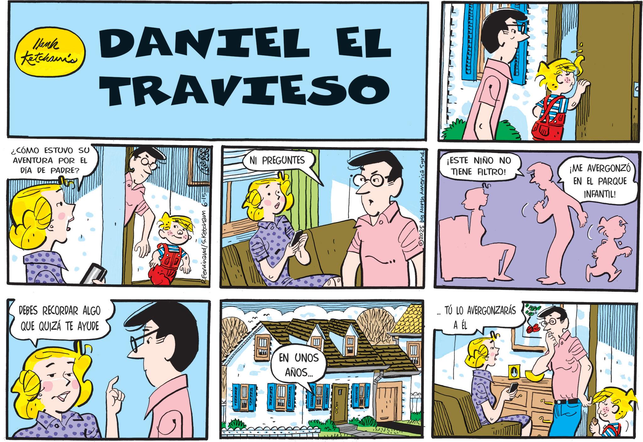 Publication OCR: Hank Ketcham's DANIEL EL TRAVIESO ¿CÓMO ESTUVO SU AVENTURA POR EL DÍA DE PADRE? DEBES RECORDAR ALGO QUE QUIZÁ TE AYUDE Ferdinand/S.Ketcham 6-15= NI PREGUNTES EN UNOS AÑOS... 2025 by North America Synd ¡ESTE NIÑO NO TIENE FILTRO! ?? ¡ME AVERGONZO EN EL PARQUE INFANTIL! ... TÚ LO AVERGONZARÁS A ÉL Hank Ketcham's DANIEL EL TRAVIESO ¿ CÓMO ESTUVO SU AVENTURA POR EL DÍA DE PADRE ? DEBES RECORDAR ALGO QUE QUIZÁ TE AYUDE Ferdinand / S.Ketcham 6-15 = NI PREGUNTES EN UNOS AÑOS ... 2025 by North America Synd ¡ ESTE NIÑO NO TIENE FILTRO ! ?? ¡ ME AVERGONZO EN EL PARQUE INFANTIL ! ... TÚ LO AVERGONZARÁS A ÉL