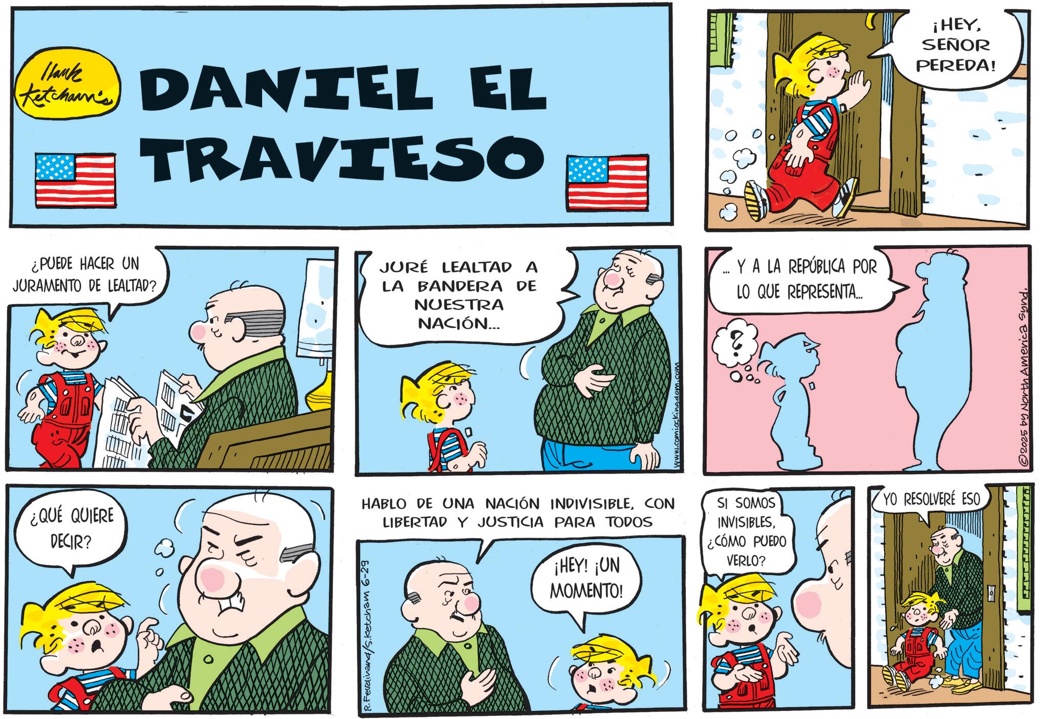 Pleased OCR: 1lank Ketchum' DANIEL EL TRAVIESO ¿PUEDE HACER UN JURAMENTO DE LEALTAD? JURÉ LEALTAD A YA LA REPÚBLICA POR *** LA BANDERA DE NUESTRA NACIÓN... LO QUE REPRESENTA... ¿QUE QUIERE DECIR? R. Ferdinand/Sketcham 6-29 comicskingdom.com HABLO DE UNA NACIÓN INDIVISIBLECON LIBERTAD Y JUSTICIA PARA TODOS ¡HEY! ¡UN MOMENTO! SI SOMOS INVISIBLES¿CÓMO PUEDO VERLO? YO RESOLVERÉ ESO © 2025 by North America syndSEÑOR PEREDA! 1lank Ketchum ' DANIEL EL TRAVIESO ¿ PUEDE HACER UN JURAMENTO DE LEALTAD ? JURÉ LEALTAD A YA LA REPÚBLICA POR *** LA BANDERA DE NUESTRA NACIÓN ... LO QUE REPRESENTA ... ¿ QUE QUIERE DECIR ? R. Ferdinand / Sketcham 6-29 comicskingdom.com HABLO DE UNA NACIÓN INDIVISIBLECON LIBERTAD Y JUSTICIA PARA TODOS ¡ HEY ! ¡ UN MOMENTO ! SI SOMOS INVISIBLES¿ CÓMO PUEDO VERLO ? YO RESOLVERÉ ESO © 2025 by North America synd¡ HEYSEÑOR PEREDA !