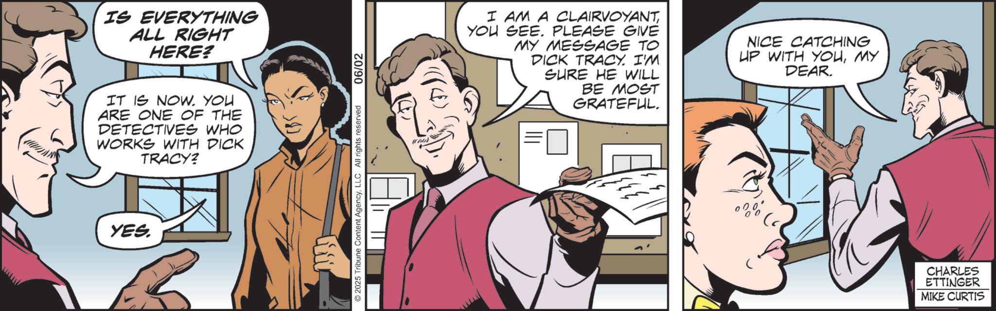 Hearing OCR: IS EVERYTHING ALL RIGHT HERE? IT IS NOW. YOU ARE ONE OF THE DETECTIVES WHO WORKS WITH DICK TRACY? YES. 2025 Tribune Content AgencyLLC All rights reserved 06/02 I AM A CLAIRVOYANTYOU SEE. PLEASE GIVE MY MESSAGE TO DICK TRACY. I'M SHRE HE WILL BE MOST GRATEFUL. NICE CATCHING UP WITH YOUMY DEAR. CHARLES ETTINGER MIKE CURTIS IS EVERYTHING ALL RIGHT HERE ? IT IS NOW . YOU ARE ONE OF THE DETECTIVES WHO WORKS WITH DICK TRACY ? YES . 2025 Tribune Content AgencyLLC All rights reserved 06/02 I AM A CLAIRVOYANTYOU SEE . PLEASE GIVE MY MESSAGE TO DICK TRACY . I'M SHRE HE WILL BE MOST GRATEFUL . NICE CATCHING UP WITH YOUMY DEAR . CHARLES ETTINGER MIKE CURTIS