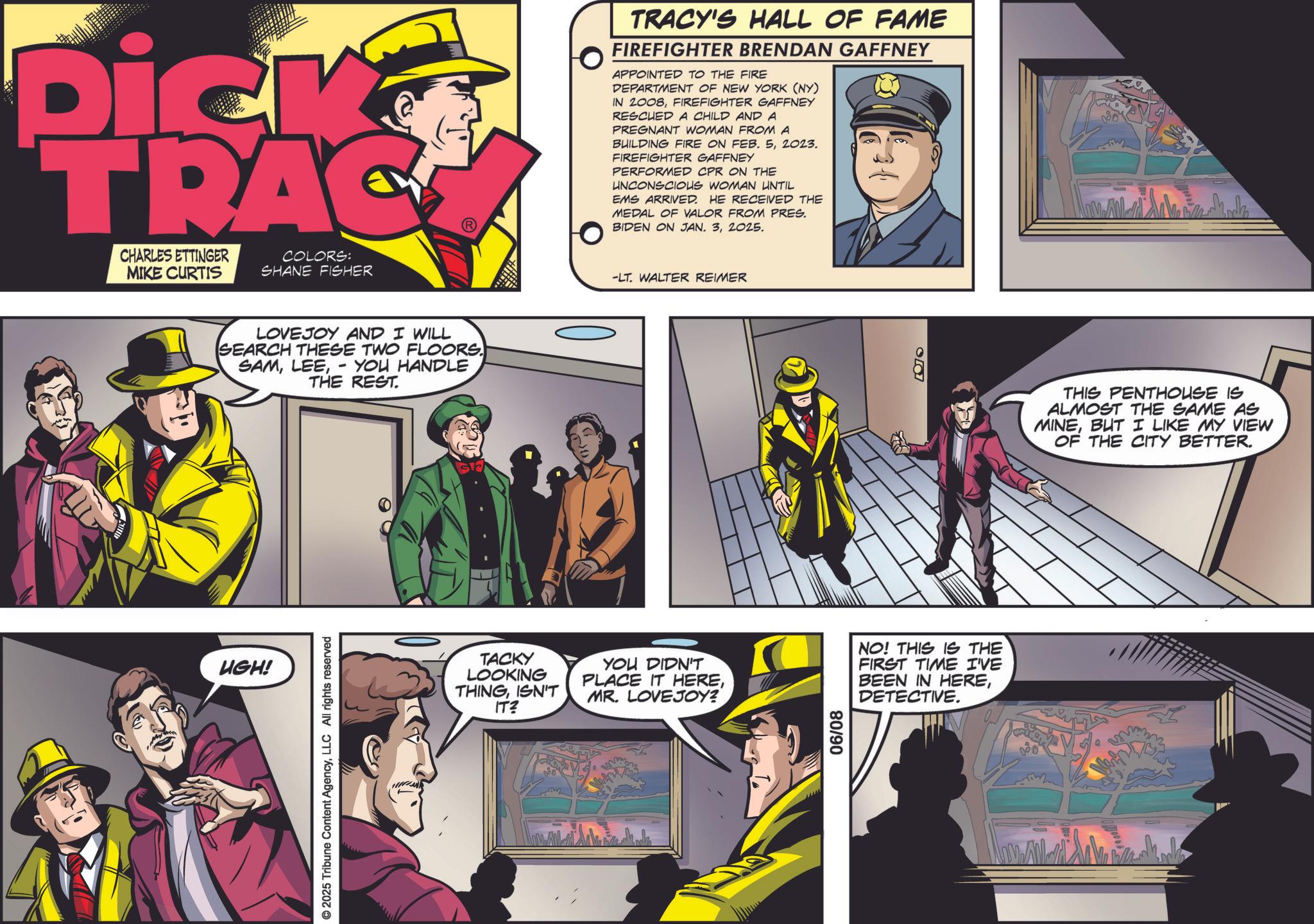Animated cartoon OCR: Dick TRAC CHARLES ETTINGER MIKE CURTIS COLORS: SHANE FISHER LOVEJOY AND I WILL SEARCH THESE TWO FLOORS. SAMYOU HANDLE THE REST. - UGH! © 2025 Tribune Content AgencyLLC All rights reserved TRACY'S HALL OF FAME FIREFIGHTER BRENDAN GAFFNEY APPOINTED TO THE FIRE DEPARTMENT OF NEW YORK (NY) IN 2008FIREFIGHTER GAFFNEY RESCUED A CHILD AND A PREGNANT WOMAN FROM A BUILDING FIRE ON FEB. 52023. FIREFIGHTER GAFFNEY PERFORMED CPR ON THE UNCONSCIOUS WOMAN UNTIL EMS ARRIVED. HE RECEIVED THE MEDAL OF VALOR FROM PRES. BIDEN ON JAN. 32025. -LT. WALTER REIMER TACKY LOOKING THINGISN'T IT? YOU DIDN'T PLACE IT HEREMR. LOVEJOY? 80/90 00 THIS PENTHOUSE IS ALMOST THE SAME AS MINEBUT I LIKE MY VIEW OF THE CITY BETTER. NO! THIS IS THE FIRST TIME I'VE BEEN IN HEREDETECTIVE. Dick TRAC CHARLES ETTINGER MIKE CURTIS COLORS : SHANE FISHER LOVEJOY AND I WILL SEARCH THESE TWO FLOORS . SAMYOU HANDLE THE REST . - UGH ! © 2025 Tribune Content AgencyLLC All rights reserved TRACY'S HALL OF FAME FIREFIGHTER BRENDAN GAFFNEY APPOINTED TO THE FIRE DEPARTMENT OF NEW YORK ( NY ) IN 2008FIREFIGHTER GAFFNEY RESCUED A CHILD AND A PREGNANT WOMAN FROM A BUILDING FIRE ON FEB . 52023 . FIREFIGHTER GAFFNEY PERFORMED CPR ON THE UNCONSCIOUS WOMAN UNTIL EMS ARRIVED . HE RECEIVED THE MEDAL OF VALOR FROM PRES . BIDEN ON JAN . 32025 . -LT . WALTER REIMER TACKY LOOKING THINGISN'T IT ? YOU DIDN'T PLACE IT HEREMR . LOVEJOY ? 80/90 00 THIS PENTHOUSE IS ALMOST THE SAME AS MINEBUT I LIKE MY VIEW OF THE CITY BETTER . NO ! THIS IS THE FIRST TIME I'VE BEEN IN HEREDETECTIVE .