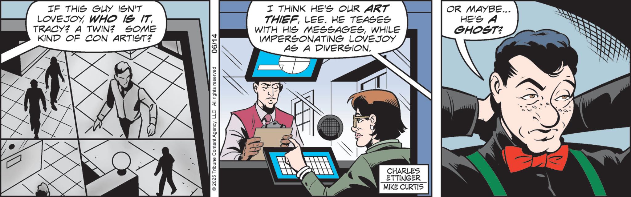 Publication OCR: IF THIS GUY ISN'T LOVEJOYTRACY? A TWIN? SOME KIND OF CON ARTIST? 2025 Tribune Content AgencyLLC All rights reserved 06/14 I THINK HE'S OUR ART THIEFLEE. HE TEASES WITH HIS MESSAGESWHILE IMPERSONATING LOVEJOY AS A DIVERSION. OR MAYBE... HE'S A GHOST? CHARLES ETTINGER MIKE CURTIS IF THIS GUY ISN'T LOVEJOYWHO IS ITTRACY ? A TWIN ? SOME KIND OF CON ARTIST ? 2025 Tribune Content AgencyLLC All rights reserved 06/14 I THINK HE'S OUR ART THIEFLEE . HE TEASES WITH HIS MESSAGESWHILE IMPERSONATING LOVEJOY AS A DIVERSION . OR MAYBE ... HE'S A GHOST ? CHARLES ETTINGER MIKE CURTIS