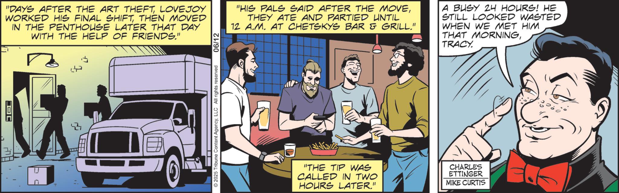 Hearing OCR: JD "DAYS AFTER THE ART THEFTLOVEJOY WORKED HIS FINAL SHIFTTHEN MOVED IN THE PENTHOUSE LATER THAT DAY WITH THE HELP OF FRIENDS." 23 2025 Tribune Content AgencyLLC All rights reserved 06/12 "HIS PALS SAID AFTER THE MOVETHEY ATE AND PARTIED UNTIL 12 A.M. AT CHETSKYS BAR & GRILL." A BUSY 24 HOURS! HE STILL LOOKED WASTED WHEN WE MET HIM THAT MORNINGTRACY. "THE TIP WAS CALLED IN TWO HOURS LATER." CHARLES ETTINGER MIKE CURTIS JD " DAYS AFTER THE ART THEFTLOVEJOY WORKED HIS FINAL SHIFTTHEN MOVED IN THE PENTHOUSE LATER THAT DAY WITH THE HELP OF FRIENDS . " 23 2025 Tribune Content AgencyLLC All rights reserved 06/12 " HIS PALS SAID AFTER THE MOVETHEY ATE AND PARTIED UNTIL 12 A.M. AT CHETSKYS BAR & GRILL . " A BUSY 24 HOURS ! HE STILL LOOKED WASTED WHEN WE MET HIM THAT MORNINGTRACY . " THE TIP WAS CALLED IN TWO HOURS LATER . " CHARLES ETTINGER MIKE CURTIS