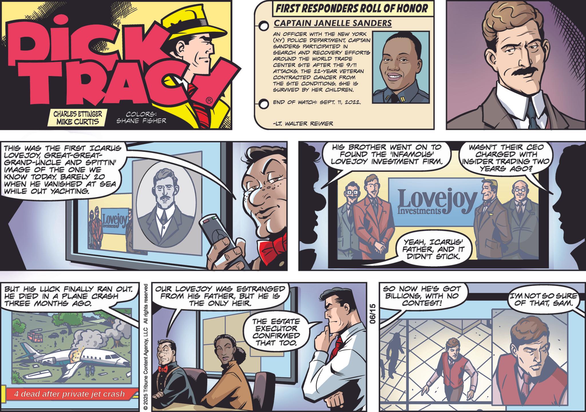 Animated cartoon OCR: Dick TRAC CHARLES ETTINGER MIKE CURTIS FIRST RESPONDERS ROLL OF HONOR CAPTAIN JANELLE SANDERS AN OFFICER WITH THE NEW YORK (NY) POLICE DEPARTMENTCAPTAIN SANDERS PARTICIPATED IN SEARCH AND RECOVERY EFFORTS AROUND THE WORLD TRADE CENTER SITE AFTER THE 9/11 ATTACKS. THE 22-YEAR VETERAN CONTRACTED CANCER FROM THE SITE CONDITIONS. SHE IS SURVIVED BY HER CHILDREN. END OF WATCH: SEPT. 112022. COLORS: SHANE FISHER -LT. WALTER REIMER THIS WAS THE FIRST ICARUS LOVEJOYGREAT-GREAT- GRAND-UNCLE AND SPITTIN' IMAGE OF THE ONE WE KNOW TODAY. BARELY 20 WHEN HE VANISHED AT SEA WHILE OUT YACHTING. Lovejoy Investments BUT HIS LUCK FINALLY RAN OUT. HE DIED IN A PLANE CRASH THREE MONTHS AGO. 4 dead after private jet crash OUR LOVEJOY WAS ESTRANGED FROM HIS FATHERBUT HE IS THE ONLY HEIR. THE ESTATE EXECUTOR CONFIRMED THAT TOO. © 2025 Tribune Content AgencyLLC All rights reserved HIS BROTHER WENT ON TO FOUND THE 'INFAMOUS LOVEJOY INVESTMENT FIRM. WASN'T THEIR CEO CHARGED WITH INSIDER TRADING TWO YEARS AGO? 06/15 Lovejoy Investments YEAHICARUS FATHERAND IT DIDN'T STICK. SO NOW HE'S GOT BILLIONSWITH NO CONTEST! I'M NOT SO SURE OF THATSAM. Dick TRAC CHARLES ETTINGER MIKE CURTIS FIRST RESPONDERS ROLL OF HONOR CAPTAIN JANELLE SANDERS AN OFFICER WITH THE NEW YORK ( NY ) POLICE DEPARTMENTCAPTAIN SANDERS PARTICIPATED IN SEARCH AND RECOVERY EFFORTS AROUND THE WORLD TRADE CENTER SITE AFTER THE 9/11 ATTACKS . THE 22 - YEAR VETERAN CONTRACTED CANCER FROM THE SITE CONDITIONS . SHE IS SURVIVED BY HER CHILDREN . END OF WATCH : SEPT . 112022 . COLORS : SHANE FISHER -LT . WALTER REIMER THIS WAS THE FIRST ICARUS LOVEJOYGREAT - GREAT- GRAND - UNCLE AND SPITTIN ' IMAGE OF THE ONE WE KNOW TODAY . BARELY 20 WHEN HE VANISHED AT SEA WHILE OUT YACHTING . Lovejoy Investments BUT HIS LUCK FINALLY RAN OUT . HE DIED IN A PLANE CRASH THREE MONTHS AGO . 4 dead after private jet crash OUR LOVEJOY WAS ESTRANGED FROM HIS FATHERBUT HE IS THE ONLY HEIR . THE ESTATE EXECUTOR CONFIRMED THAT TOO . © 2025 Tribune Content AgencyLLC All rights reserved HIS BROTHER WENT ON TO FOUND THE ' INFAMOUS LOVEJOY INVESTMENT FIRM . WASN'T THEIR CEO CHARGED WITH INSIDER TRADING TWO YEARS AGO ? 06/15 Lovejoy Investments YEAHICARUS FATHERAND IT DIDN'T STICK . SO NOW HE'S GOT BILLIONSWITH NO CONTEST ! I'M NOT SO SURE OF THATSAM .