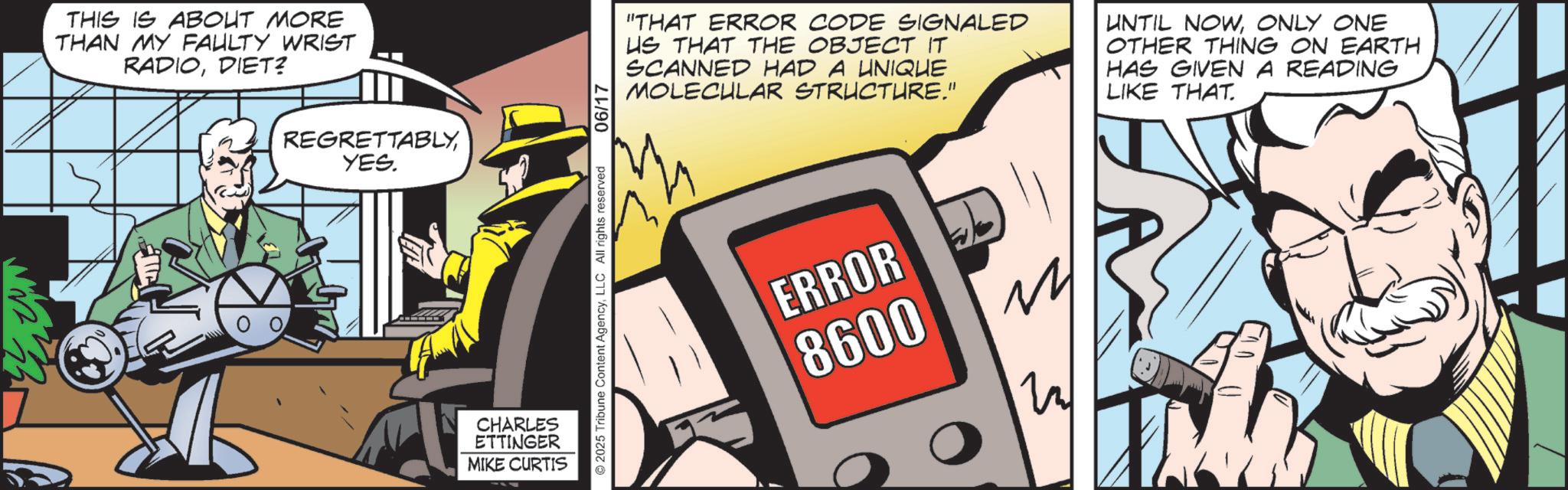 Graphics OCR: THIS IS ABOUT MORE THAN MY FAULTY WRIST RADIODIET? 0 REGRETTABLY YES. CHARLES ETTINGER MIKE CURTIS 2025 Tribune Content AgencyLLC All rights reserved 06/17 "THAT ERROR CODE SIGNALED US THAT THE OBJECT IT SCANNED HAD A UNIQUE MOLECULAR STRUCTURE." UNTIL NOWONLY ONE OTHER THING ON EARTH HAS GIVEN A READING LIKE THAT. ERROR 8600 THIS IS ABOUT MORE THAN MY FAULTY WRIST RADIODIET ? 0 REGRETTABLY YES . CHARLES ETTINGER MIKE CURTIS 2025 Tribune Content AgencyLLC All rights reserved 06/17 " THAT ERROR CODE SIGNALED US THAT THE OBJECT IT SCANNED HAD A UNIQUE MOLECULAR STRUCTURE . " UNTIL NOWONLY ONE OTHER THING ON EARTH HAS GIVEN A READING LIKE THAT . ERROR 8600