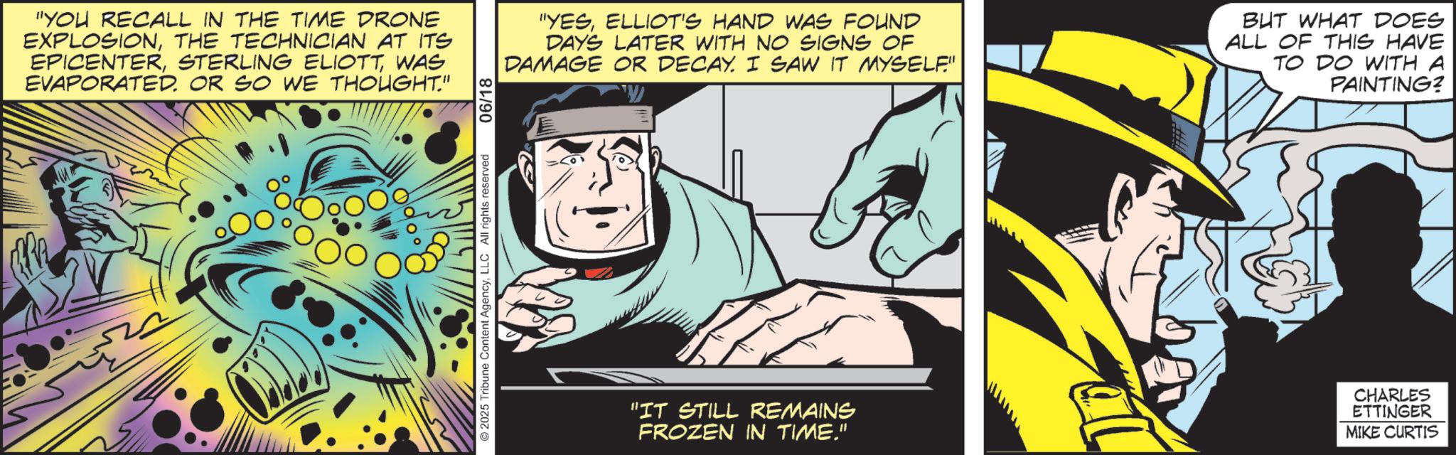 Publication OCR: "YOU RECALL IN THE TIME DRONE EXPLOSIONTHE TECHNICIAN AT ITS EPICENTERWAS EVAPORATED. OR SO WE THOUGHT." 000 2025 Tribune Content AgencyLLC All rights reserved 06/18 "YESELLIOT'S HAND WAS FOUND DAYS LATER WITH NO SIGNS OF DAMAGE OR DECAY. I SAW IT MYSELF" ?? BUT WHAT DOES ALL OF THIS HAVE TO DO WITH A PAINTING? "IT STILL REMAINS FROZEN IN TIME." CHARLES ETTINGER MIKE CURTIS " YOU RECALL IN THE TIME DRONE EXPLOSIONTHE TECHNICIAN AT ITS EPICENTERSTERLING ELIOTTWAS EVAPORATED . OR SO WE THOUGHT . " 000 2025 Tribune Content AgencyLLC All rights reserved 06/18 " YESELLIOT'S HAND WAS FOUND DAYS LATER WITH NO SIGNS OF DAMAGE OR DECAY . I SAW IT MYSELF " ?? BUT WHAT DOES ALL OF THIS HAVE TO DO WITH A PAINTING ? " IT STILL REMAINS FROZEN IN TIME . " CHARLES ETTINGER MIKE CURTIS
