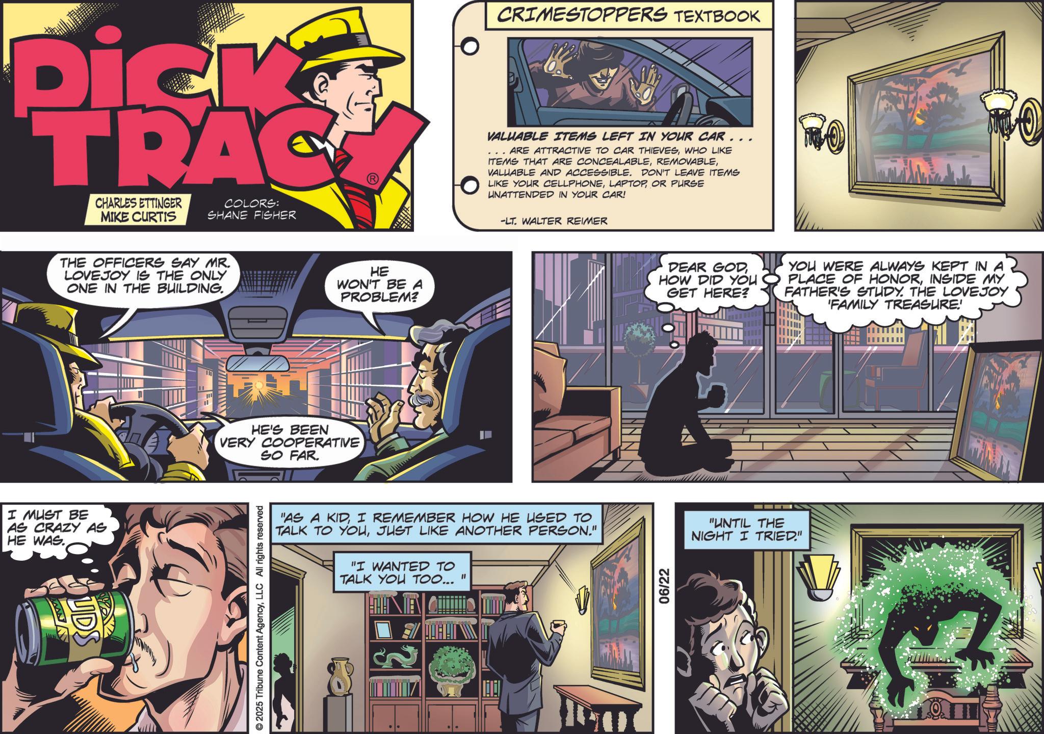 Animation OCR: Dick TRAC CHARLES ETTINGER MIKE CURTIS COLORS: SHANE FISHER THE OFFICERS SAY MR. LOVEJOY IS THE ONLY ONE IN THE BUILDING. I MUST BE AS CRAZY AS HE WAS. www UDS ?? HE WON'T BE A PROBLEM? HE'S BEEN VERY COOPERATIVE SO FAR. © 2025 Tribune Content AgencyLLC All rights reserved CRIMESTOPPERS TEXTBOOK VALUABLE ITEMS LEFT IN YOUR CAR.. ARE ATTRACTIVE TO CAR THIEVESWHO LIKE ITEMS THAT ARE CONCEALABLEVALUABLE AND ACCESSIBLE. DON'T LEAVE ITEMS LIKE YOUR CELLPHONEOR PURSE UNATTENDED IN YOUR CAR! ? -LT. WALTER REIMER "AS A KIDI REMEMBER HOW HE USED TO TALK TO YOUJUST LIKE ANOTHER PERSON." "I WANTED TO TALK YOU TOO... " ? DEAR GODHOW DID YOU GET HERE? 06/22 YOU WERE ALWAYS KEPT IN A PLACE OF HONORINSIDE MY FATHER'S STUDY. THE LOVEJOY 'FAMILY TREASURE! "UNTIL THE NIGHT I TRIED." Dick TRAC CHARLES ETTINGER MIKE CURTIS COLORS : SHANE FISHER THE OFFICERS SAY MR . LOVEJOY IS THE ONLY ONE IN THE BUILDING . I MUST BE AS CRAZY AS HE WAS . www UDS ?? HE WON'T BE A PROBLEM ? HE'S BEEN VERY COOPERATIVE SO FAR . © 2025 Tribune Content AgencyLLC All rights reserved CRIMESTOPPERS TEXTBOOK VALUABLE ITEMS LEFT IN YOUR CAR .. ARE ATTRACTIVE TO CAR THIEVESWHO LIKE ITEMS THAT ARE CONCEALABLEVALUABLE AND ACCESSIBLE . DON'T LEAVE ITEMS LIKE YOUR CELLPHONEOR PURSE UNATTENDED IN YOUR CAR ! ? -LT . WALTER REIMER " AS A KIDI REMEMBER HOW HE USED TO TALK TO YOUJUST LIKE ANOTHER PERSON . " " I WANTED TO TALK YOU TOO ... " ? DEAR GODHOW DID YOU GET HERE ? 06/22 YOU WERE ALWAYS KEPT IN A PLACE OF HONORINSIDE MY FATHER'S STUDY . THE LOVEJOY ' FAMILY TREASURE ! " UNTIL THE NIGHT I TRIED . "