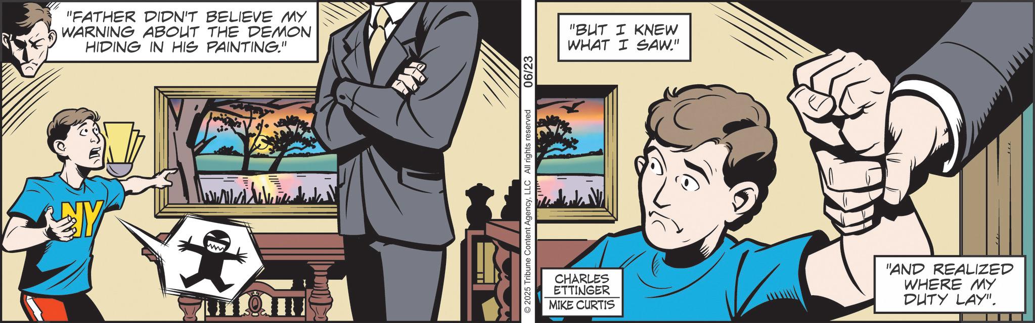 Publication OCR: "FATHER DIDN'T BELIEVE MY WARNING ABOUT THE DEMON HIDING IN HIS PAINTING." "BUT I KNEW WHAT I SAW." CHARLES ETTINGER MIKE CURTIS "AND REALIZED WHERE MY DUTY LAY". " FATHER DIDN'T BELIEVE MY WARNING ABOUT THE DEMON HIDING IN HIS PAINTING . " " BUT I KNEW WHAT I SAW . " CHARLES ETTINGER MIKE CURTIS " AND REALIZED WHERE MY DUTY LAY " .