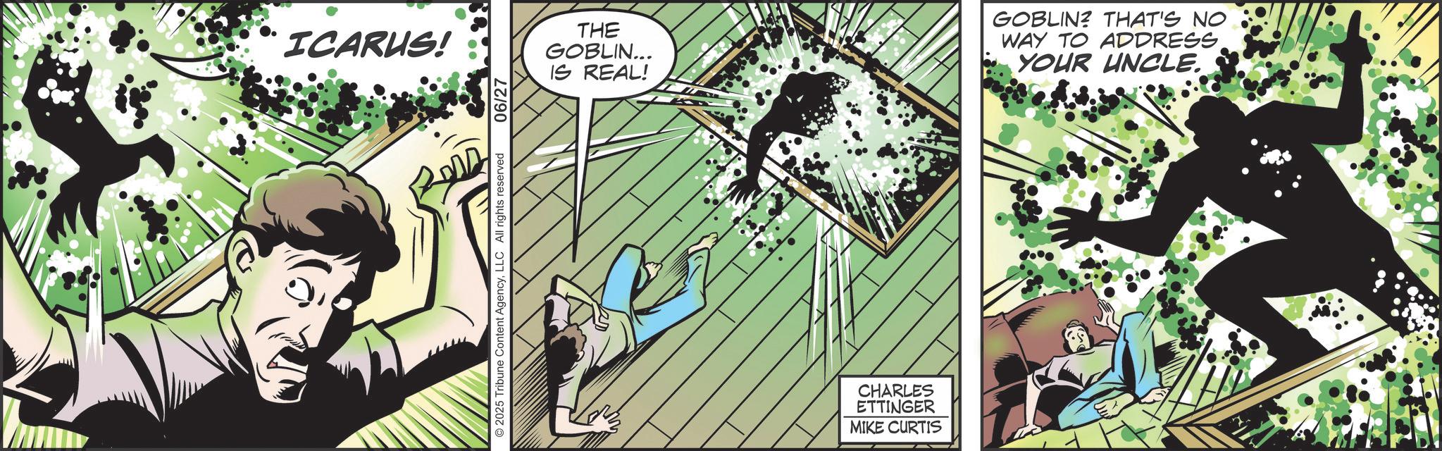 Publication OCR: ICARUS! © 2025 Tribune Content AgencyLLC All rights reserved 06/27 THE GOBLIN... IS REAL! GOBLIN? THAT'S NO WAY TO ADDRESS YOUR UNCLE. CHARLES ETTINGER MIKE CURTIS ICARUS ! © 2025 Tribune Content AgencyLLC All rights reserved 06/27 THE GOBLIN ... IS REAL ! GOBLIN ? THAT'S NO WAY TO ADDRESS YOUR UNCLE . CHARLES ETTINGER MIKE CURTIS