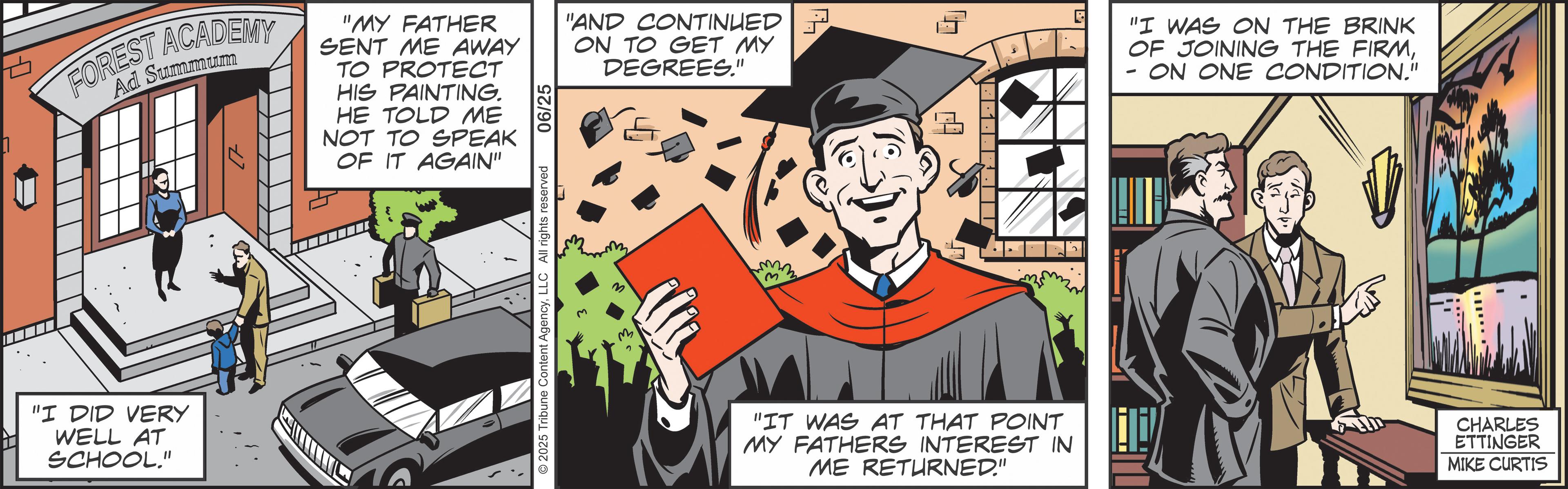 Graphics OCR: FOREST ACADEMY Ad Summum "MY FATHER SENT ME AWAY TO PROTECT HIS PAINTING. HE TOLD ME NOT TO SPEAK OF IT AGAIN" "AND CONTINUED ON TO GET MY DEGREES." "I DID VERY WELL AT SCHOOL." 2025 Tribune Content AgencyLLC All rights reserved 3 "I WAS ON THE BRINK OF JOINING THE FIRMON ONE CONDITION." - "IT WAS AT THAT POINT MY FATHERS INTEREST IN ME RETURNED." CHARLES ETTINGER MIKE CURTIS FOREST ACADEMY Ad Summum " MY FATHER SENT ME AWAY TO PROTECT HIS PAINTING . HE TOLD ME NOT TO SPEAK OF IT AGAIN " " AND CONTINUED ON TO GET MY DEGREES . " " I DID VERY WELL AT SCHOOL . " 2025 Tribune Content AgencyLLC All rights reserved 3 " I WAS ON THE BRINK OF JOINING THE FIRMON ONE CONDITION . " - " IT WAS AT THAT POINT MY FATHERS INTEREST IN ME RETURNED . " CHARLES ETTINGER MIKE CURTIS