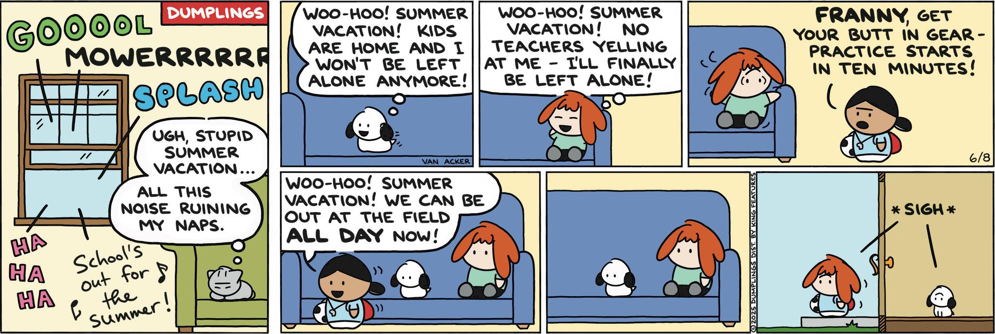 Happiness OCR: GOOOOL DUMPLINGS HA HA HA MOWERRRRRE // SPLASH UGHSTUPID SUMMER VACATION... ALL THIS NOISE RUINING MY NAPS. School's out for ? the Summer! WOO-HOO! SUMMER VACATION! KIDS ARE HOME AND I WON'T BE LEFT ALONE ANYMORE! VAN ACKER WOO-HOO! SUMMER VACATION! WE CAN BE OUT AT THE FIELD ALL DAY NOW! WOO-HOO! SUMMER VACATION! NO TEACHERS YELLING AT ME I'LL FINALLY BE LEFT ALONE! - FEATURES FRANNYGET YOUR BUTT IN GEAR- PRACTICE STARTS IN TEN MINUTES! *SIGH* 6/8 GOOOOL DUMPLINGS HA HA HA MOWERRRRRE // SPLASH UGHSTUPID SUMMER VACATION ... ALL THIS NOISE RUINING MY NAPS . School's out for ? the Summer ! WOO - HOO ! SUMMER VACATION ! KIDS ARE HOME AND I WON'T BE LEFT ALONE ANYMORE ! VAN ACKER WOO - HOO ! SUMMER VACATION ! WE CAN BE OUT AT THE FIELD ALL DAY NOW ! WOO - HOO ! SUMMER VACATION ! NO TEACHERS YELLING AT ME I'LL FINALLY BE LEFT ALONE ! - FEATURES FRANNYGET YOUR BUTT IN GEAR- PRACTICE STARTS IN TEN MINUTES ! * SIGH * 6/8