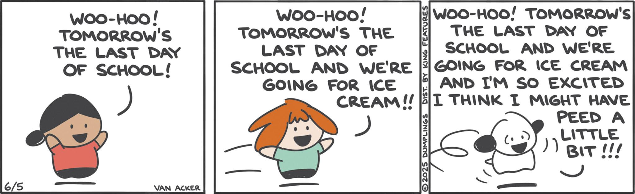Photo caption OCR: WOO-HOO! TOMORROW's THE LAST DAY OF SCHOOL! WOO-HOO! TOMORROW'S THE LAST DAY OF SCHOOL AND WE'RE GOING FOR ICE DIST. BY KING FEATURES WOO-HOO! TOMORROW'S THE LAST DAY OF SCHOOL AND WE'RE GOING FOR ICE CREAM AND I'M SO EXCITED CREAM!! I THINK I MIGHT HAVE 6/5 VAN ACKER 2025 DUMPLINGS PEED A LITTLE ") BIT!!! WOO - HOO ! TOMORROW's THE LAST DAY OF SCHOOL ! WOO - HOO ! TOMORROW'S THE LAST DAY OF SCHOOL AND WE'RE GOING FOR ICE DIST . BY KING FEATURES WOO - HOO ! TOMORROW'S THE LAST DAY OF SCHOOL AND WE'RE GOING FOR ICE CREAM AND I'M SO EXCITED CREAM !! I THINK I MIGHT HAVE 6/5 VAN ACKER 2025 DUMPLINGS PEED A LITTLE " ) BIT !!!