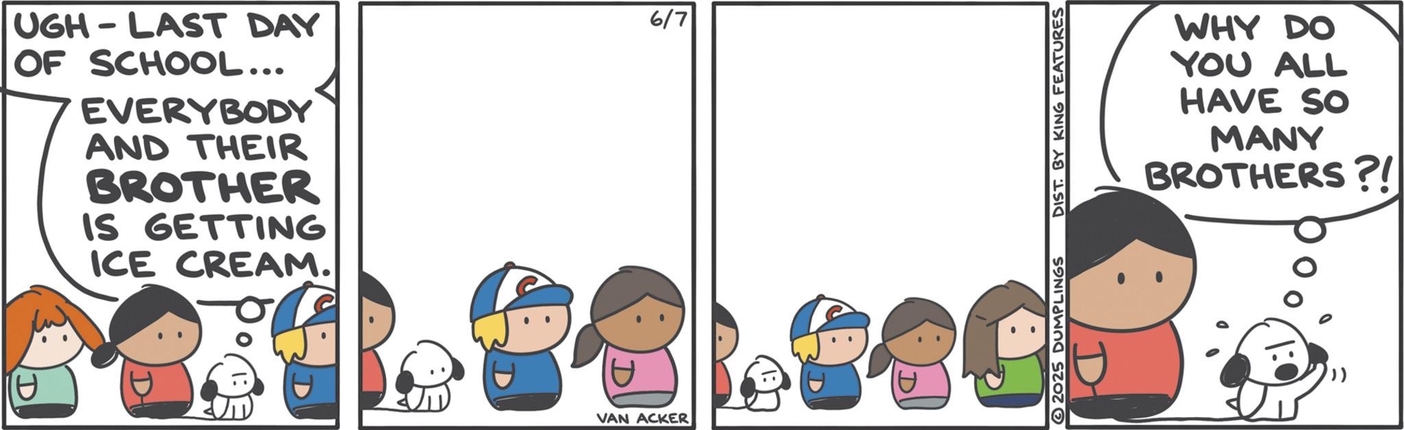 Animated cartoon OCR: UGH LAST DAY OF SCHOOL... EVERYBODY AND THEIR BROTHER IS GETTING ICE CREAM. D 6/7 VAN ACKER 880 2025 DUMPLINGS DIST. BY KING FEATURES WHY DO YOU ALL HAVE SO MANY BROTHERS?! UGH LAST DAY OF SCHOOL ... EVERYBODY AND THEIR BROTHER IS GETTING ICE CREAM . D 6/7 VAN ACKER 880 2025 DUMPLINGS DIST . BY KING FEATURES WHY DO YOU ALL HAVE SO MANY BROTHERS ?!