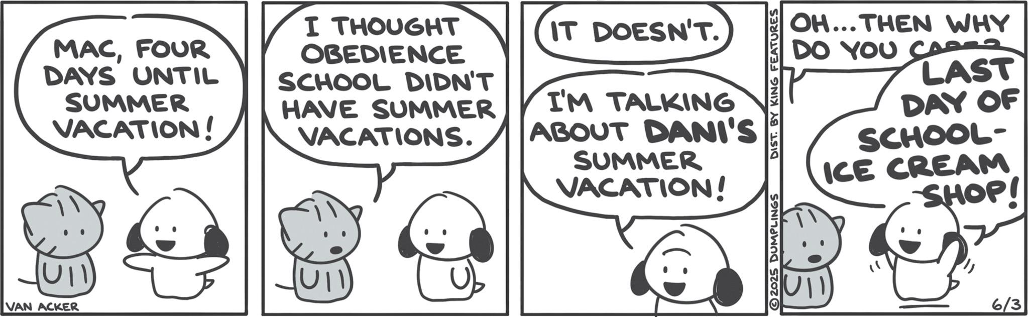 Animated cartoon OCR: VAN ACKER MACFOUR DAYS UNTIL SUMMER VACATION! I THOUGHT OBEDIENCE SCHOOL DIDN'T HAVE SUMMER VACATIONS. IT DOESN'T. I'M TALKING ABOUT DANI'S SUMMER VACATION! OH...THEN WHY DO YOU CARSZ LAST DAY OF SCHOOL- ICE CREAM SHOP! 2025 DUMPLINGS DIST. BY KING FEATURES UII 6/3 VAN ACKER MACFOUR DAYS UNTIL SUMMER VACATION ! I THOUGHT OBEDIENCE SCHOOL DIDN'T HAVE SUMMER VACATIONS . IT DOESN'T . I'M TALKING ABOUT DANI'S SUMMER VACATION ! OH ... THEN WHY DO YOU CARSZ LAST DAY OF SCHOOL- ICE CREAM SHOP ! 2025 DUMPLINGS DIST . BY KING FEATURES UII 6/3