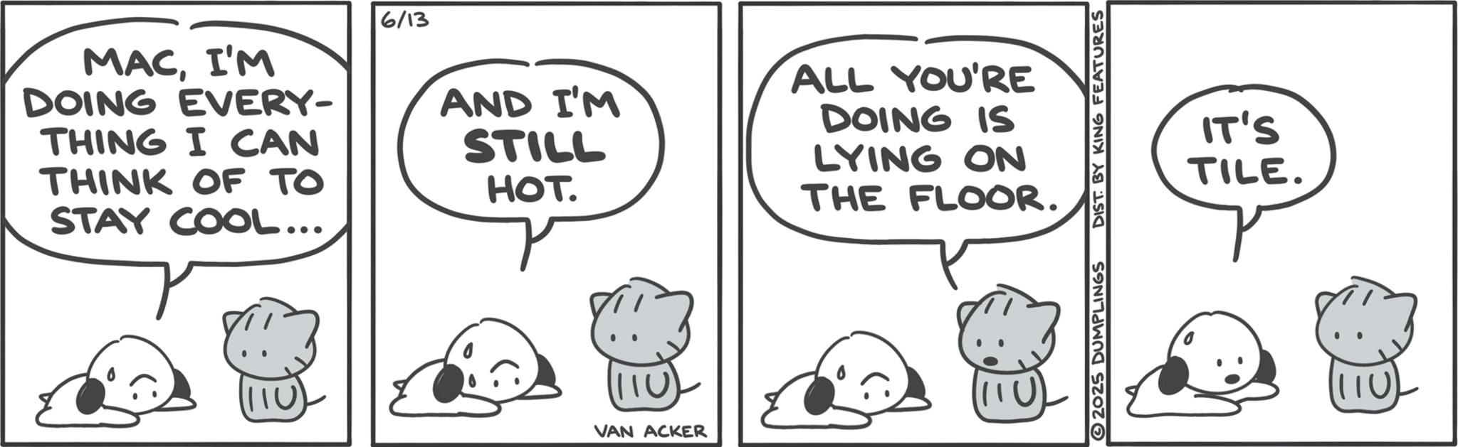 Comics OCR: 6/13 MACI'M DOING EVERY- THING I CAN THINK OF TO STAY COOL... AND I'M STILL HOT. ALL YOU'RE DOING IS LYING ON THE FLOOR. 110 VAN ACKER 2025 DUMPLINGS DIST BY KING FEATURES IT'S TILE. 110 6/13 MACI'M DOING EVERY- THING I CAN THINK OF TO STAY COOL ... AND I'M STILL HOT . ALL YOU'RE DOING IS LYING ON THE FLOOR . 110 VAN ACKER 2025 DUMPLINGS DIST BY KING FEATURES IT'S TILE . 110