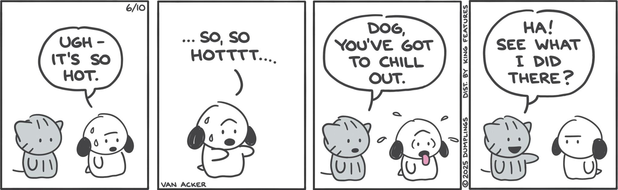 Animated cartoon OCR: UGH- IT'S SO HOT. 6/10 .. Soso HOTTTT.... DOGYOU'VE GOT TO CHILL OUT. VAN ACKER D 2025 DUMPLINGS DIST. BY KING FEATURES HA! SEE WHAT I DID THERE? 1: UGH- IT'S SO HOT . 6/10 .. Soso HOTTTT .... DOGYOU'VE GOT TO CHILL OUT . VAN ACKER D 2025 DUMPLINGS DIST . BY KING FEATURES HA ! SEE WHAT I DID THERE ? 1 :